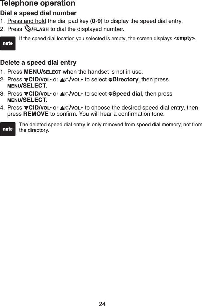 24Telephone operationDial a speed dial numberPress and hold the dial pad key (0-9) to display the speed dial entry.Press  /FLASH to dial the displayed number.Delete a speed dial entryPress MENU/SELECT when the handset is not in use. Press  CID/VOL- or  /VOL+ to select  Directory, then press    MENU/SELECT.Press  CID/VOL- or  /VOL+ to select  Speed dial, then press    MENU/SELECT.Press  CID/VOL- or  /VOL+ to choose the desired speed dial entry, then press REMOVEVQEQPſTO;QWYKNNJGCTCEQPſTOCVKQPVQPG1.2.1.2.3.4.The deleted speed dial entry is only removed from speed dial memory, not from the directory. If the speed dial location you selected is empty, the screen displays &lt;empty&gt;.