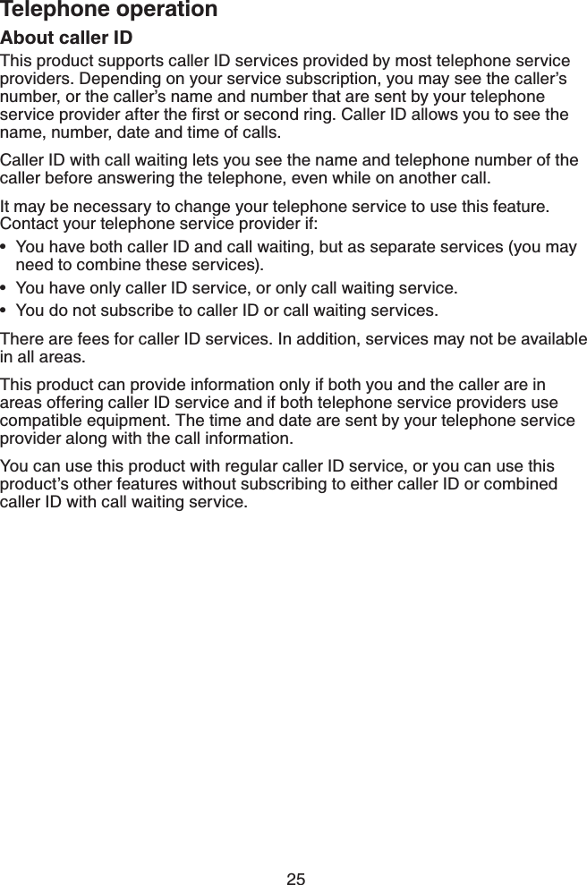 25Telephone operationAbout caller IDThis product supports caller ID services provided by most telephone service providers. Depending on your service subscription, you may see the caller’s number, or the caller’s name and number that are sent by your telephone UGTXKEGRTQXKFGTCHVGTVJGſTUVQTUGEQPFTKPI%CNNGT+&amp;CNNQYU[QWVQUGGVJGname, number, date and time of calls.Caller ID with call waiting lets you see the name and telephone number of the caller before answering the telephone, even while on another call.It may be necessary to change your telephone service to use this feature. Contact your telephone service provider if:You have both caller ID and call waiting, but as separate services (you may need to combine these services).You have only caller ID service, or only call waiting service.You do not subscribe to caller ID or call waiting services.There are fees for caller ID services. In addition, services may not be available in all areas.This product can provide information only if both you and the caller are in areas offering caller ID service and if both telephone service providers use compatible equipment. The time and date are sent by your telephone service provider along with the call information.You can use this product with regular caller ID service, or you can use this product’s other features without subscribing to either caller ID or combined caller ID with call waiting service.•••