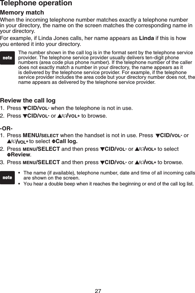 27Telephone operationMemory matchWhen the incoming telephone number matches exactly a telephone number in your directory, the name on the screen matches the corresponding name in your directory.For example, if Linda Jones calls, her name appears as Linda if this is how you entered it into your directory. Review the call logPress  CID/VOL- when the telephone is not in use. Press  CID/VOL- or  /VOL+ to browse.-OR-Press MENU/SELECT when the handset is not in use. Press  CID/VOL- or /VOL+ to select  Call log.Press MENU/SELECT and then press  CID/VOL- or  /VOL+ to select Review.Press MENU/SELECT and then press  CID/VOL- or  /VOL+ to browse.1.2.1.2.3.The name (if available), telephone number, date and time of all incoming calls are shown on the screen.You hear a double beep when it reaches the beginning or end of the call log list.••The number shown in the call log is in the format sent by the telephone service provider. The telephone service provider usually delivers ten-digit phone numbers (area code plus phone number). If the telephone number of the caller does not exactly match a number in your directory, the name appears as it is delivered by the telephone service provider. For example, if the telephone service provider includes the area code but your directory number does not, the name appears as delivered by the telephone service provider.