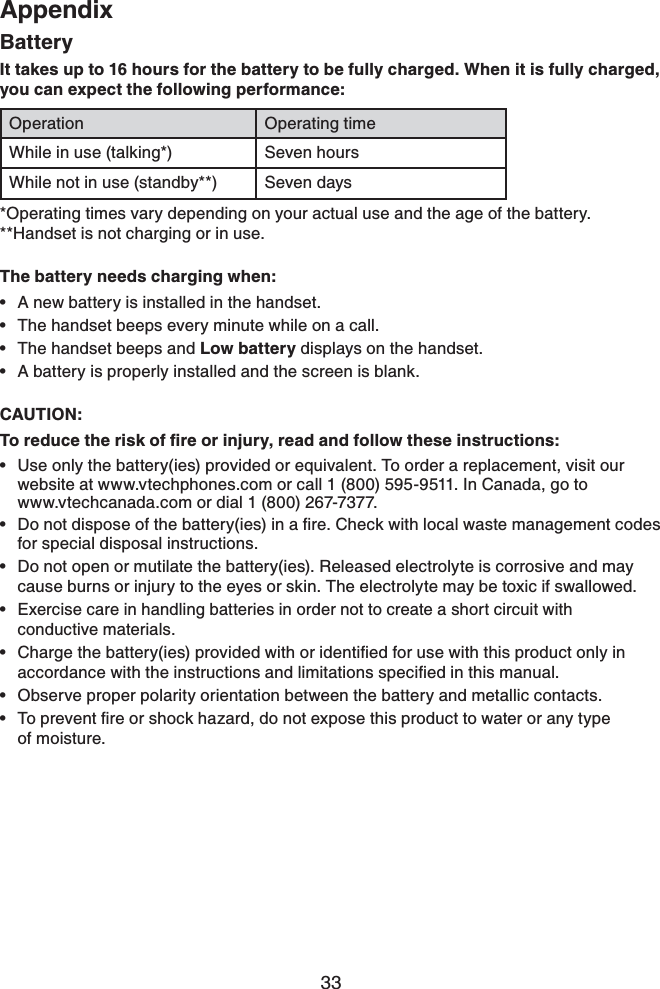 33AppendixAppendixBatteryIt takes up to 16 hours for the battery to be fully charged. When it is fully charged, you can expect the following performance:Operation Operating timeWhile in use (talking*) Seven hoursWhile not in use (standby**) Seven days*Operating times vary depending on your actual use and the age of the battery. **Handset is not charging or in use.The battery needs charging when:A new battery is installed in the handset.The handset beeps every minute while on a call.The handset beeps and Low battery displays on the handset.A battery is properly installed and the screen is blank.CAUTION:6QTGFWEGVJGTKUMQHſTGQTKPLWT[TGCFCPFHQNNQYVJGUGKPUVTWEVKQPUUse only the battery(ies) provided or equivalent. To order a replacement, visit our website at www.vtechphones.com or call 1 (800) 595-9511. In Canada, go to    www.vtechcanada.com or dial 1 (800) 267-7377.&amp;QPQVFKURQUGQHVJGDCVVGT[KGUKPCſTG%JGEMYKVJNQECNYCUVGOCPCIGOGPVEQFGUfor special disposal instructions.Do not open or mutilate the battery(ies). Released electrolyte is corrosive and may cause burns or injury to the eyes or skin. The electrolyte may be toxic if swallowed.Exercise care in handling batteries in order not to create a short circuit with conductive materials.%JCTIGVJGDCVVGT[KGURTQXKFGFYKVJQTKFGPVKſGFHQTWUGYKVJVJKURTQFWEVQPN[KPCEEQTFCPEGYKVJVJGKPUVTWEVKQPUCPFNKOKVCVKQPUURGEKſGFKPVJKUOCPWCNObserve proper polarity orientation between the battery and metallic contacts.6QRTGXGPVſTGQTUJQEMJC\CTFFQPQVGZRQUGVJKURTQFWEVVQYCVGTQTCP[V[RGof moisture.•••••••••••