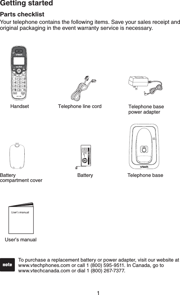 1Parts checklistYour telephone contains the following items. Save your sales receipt and original packaging in the event warranty service is necessary.To purchase a replacement battery or power adapter, visit our website at www.vtechphones.com or call 1 (800) 595-9511. In Canada, go to    www.vtechcanada.com or dial 1 (800) 267-7377.Getting startedUser’s manualHandsetTelephone baseTelephone base power adapterTelephone line cordBatteryBatterycompartment cover