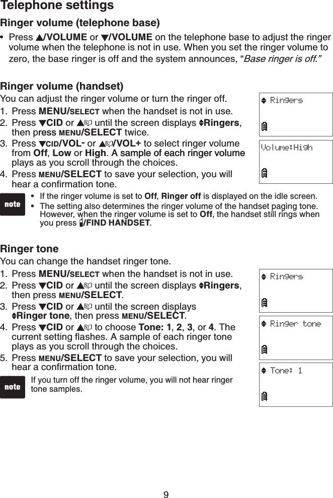 9Ringer volume (telephone base)Press  /VOLUME or  /VOLUME on the telephone base to adjust the ringer volume when the telephone is not in use. When you set the ringer volume to zero, the base ringer is off and the system announces, “Base ringer is off.”Ringer volume (handset)You can adjust the ringer volume or turn the ringer off.Press MENU/SELECT when the handset is not in use.Press  CID or   until the screen displays  Ringers,then pressress MENU/SELECT twice.Press  CID/VOL- or  /VOL+to select ringer volume from Off,Low or High. A sample of each ringer volumeA sample of each ringer volume plays as you scroll through the choices.Press MENU/SELECT to save your selection, you will JGCTCEQPſTOCVKQPVQPGRinger toneYou can change the handset ringer tone.Press MENU/SELECT when the handset is not in use.Press  CID or   until the screen displays  Ringers,then press MENU/SELECT.Press  CID or   until the screen displays    Ringer tone, then press MENU/SELECT.Press  CID or   to choose Tone: 1,2, 3, or 4. The EWTTGPVUGVVKPIƀCUJGU#UCORNGQHGCEJTKPIGTVQPGplays as you scroll through the choices.Press MENU/SELECT to save your selection, you will JGCTCEQPſTOCVKQPVQPG•1.2.3.4.1.2.3.4.5.Telephone settingsRingersVolume:HighIf the ringer volume is set to Off,Ringer off is displayed on the idle screen.The setting also determines the ringer volume of the handset paging tone. However, when the ringer volume is set to Off, the handset still rings when you press  /FIND HANDSET.••If you turn off the ringer volume, you will not hear ringer tone samples.•RingersRinger toneTone: 1