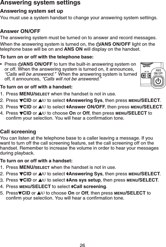 26Answering system set upYou must use a system handset to change your answering system settings.Answer ON/OFFThe answering system must be turned on to answer and record messages.When the answering system is turned on, the  /ANS ON/OFF light on the telephone base will be on and ANS ON will display on the handset.To turn on or off with the telephone base: Press  /ANS ON/OFF to turn the built-in answering system on or off. When the answering system is turned on, it announces, “Calls will be answered.”  When the answering system is turned off, it announces, “Calls will not be answered.”To turn on or off with a handset:Press MENU/SELECT when the handset is not in use.Press CID or  to select  Answering Sys, then press MENU/SELECT.Press CID or  to select  Answer ON/OFF, then press MENU/SELECT.Press CID or  to choose On or Off, then press MENU/SELECT to EQPſTO[QWTUGNGEVKQP;QWYKNNJGCTCEQPſTOCVKQPVQPGCall screeningYou can listen at the telephone base to a caller leaving a message. If you want to turn off the call screening feature, set the call screening off on the handset. Remember to increase the volume in order to hear your messages during playback.To turn on or off with a handset:Press MENU/SELECT when the handset is not in use.Press CID or  to select  Answering Sys, then press MENU/SELECT.Press CID or  to select  Ans sys setup, then press MENU/SELECT.Press MENU/SELECT to select  Call screening.Press CID or  to choose On or Off, then press MENU/SELECT to EQPſTO[QWTUGNGEVKQP;QWYKNNJGCTCEQPſTOCVKQPVQPG•1.2.3.4.1.2.3.4.5.Answering system settings
