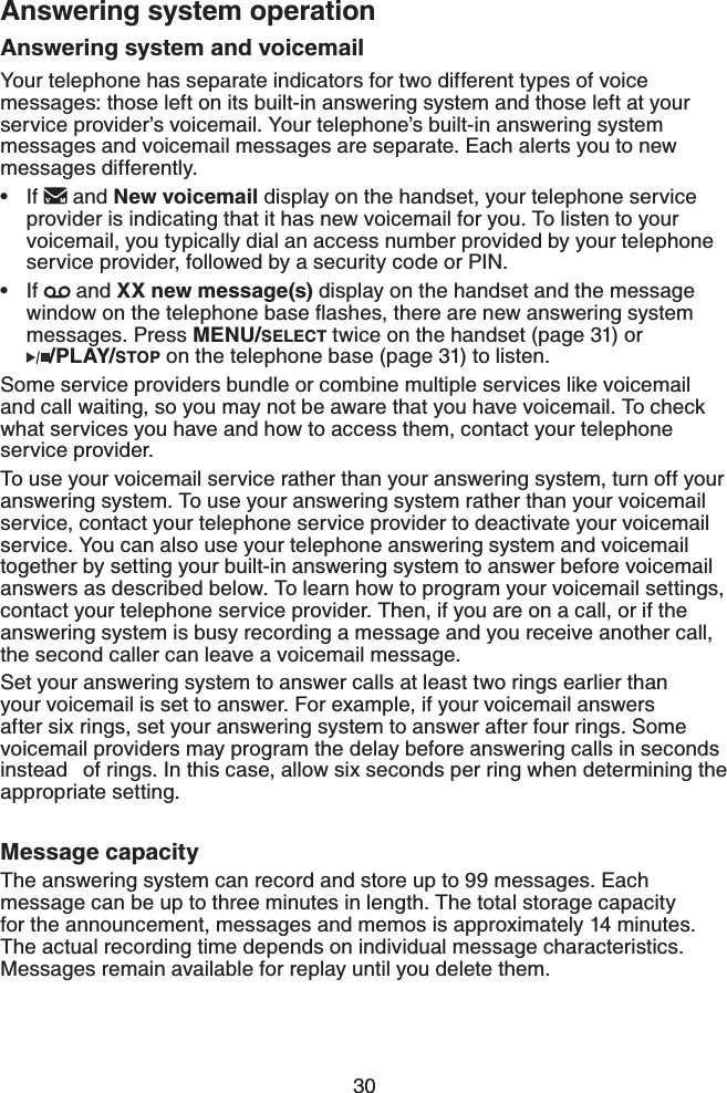 30Answering system and voicemailYour telephone has separate indicators for two different types of voice messages: those left on its built-in answering system and those left at your service provider’s voicemail. Your telephone’s built-in answering system messages and voicemail messages are separate. Each alerts you to new messages differently. If   and New voicemail display on the handset, your telephone service provider is indicating that it has new voicemail for you. To listen to your voicemail, you typically dial an access number provided by your telephone service provider, followed by a security code or PIN.If   and XX new message(s) display on the handset and the message YKPFQYQPVJGVGNGRJQPGDCUGƀCUJGUVJGTGCTGPGYCPUYGTKPIU[UVGOmessages. Press MENU/SELECT twice on the handset (page 31) or    /PLAY/STOP on the telephone base (page 31) to listen.Some service providers bundle or combine multiple services like voicemail and call waiting, so you may not be aware that you have voicemail. To check what services you have and how to access them, contact your telephone service provider.To use your voicemail service rather than your answering system, turn off your answering system. To use your answering system rather than your voicemail service, contact your telephone service provider to deactivate your voicemail service. You can also use your telephone answering system and voicemail together by setting your built-in answering system to answer before voicemail answers as described below. To learn how to program your voicemail settings, contact your telephone service provider. Then, if you are on a call, or if the answering system is busy recording a message and you receive another call, the second caller can leave a voicemail message.Set your answering system to answer calls at least two rings earlier than your voicemail is set to answer. For example, if your voicemail answers after six rings, set your answering system to answer after four rings. Some voicemail providers may program the delay before answering calls in seconds instead  of rings. In this case, allow six seconds per ring when determining the appropriate setting.Message capacityThe answering system can record and store up to 99 messages. Each message can be up to three minutes in length. The total storage capacity for the announcement, messages and memos is approximately 14 minutes. The actual recording time depends on individual message characteristics. Messages remain available for replay until you delete them.••Answering system operation