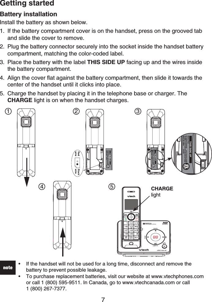 Getting started7Battery installationInstall the battery as shown below.If the battery compartment cover is on the handset, press on the grooved tab and slide the cover to remove.Plug the battery connector securely into the socket inside the handset battery compartment, matching the color-coded label.Place the battery with the label THIS SIDE UP facing up and the wires inside the battery compartment.Align the cover flat against the battery compartment, then slide it towards the center of the handset until it clicks into place.Charge the handset by placing it in the telephone base or charger. The CHARGE light is on when the handset charges.1.2.3.4.5.If the handset will not be used for a long time, disconnect and remove the battery to prevent possible leakage.To purchase replacement batteries, visit our website at www.vtechphones.com or call 1 (800) 595-9511. In Canada, go to www.vtechcanada.com or call 1 (800) 267-7377.••1 2 34 5 CHARGElight