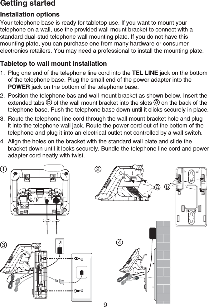 Getting started9Installation optionsYour telephone base is ready for tabletop use. If you want to mount your telephone on a wall, use the provided wall mount bracket to connect with a standard dual-stud telephone wall mounting plate. If you do not have this mounting plate, you can purchase one from many hardware or consumer electronics retailers. You may need a professional to install the mounting plate.Tabletop to wall mount installationPlug one end of the telephone line cord into the TEL LINE jack on the bottom of the telephone base. Plug the small end of the power adapter into the POWER jack on the bottom of the telephone base.Position the telephone bas and wall mount bracket as shown below. Insert the extended tabs b of the wall mount bracket into the slots  a on the back of the telephone base. Push the telephone base down until it clicks securely in place.Route the telephone line cord through the wall mount bracket hole and plug it into the telephone wall jack. Route the power cord out of the bottom of the telephone and plug it into an electrical outlet not controlled by a wall switch.Align the holes on the bracket with the standard wall plate and slide the bracket down until it locks securely. Bundle the telephone line cord and power adapter cord neatly with twist.1.2.3.4.1 234ab