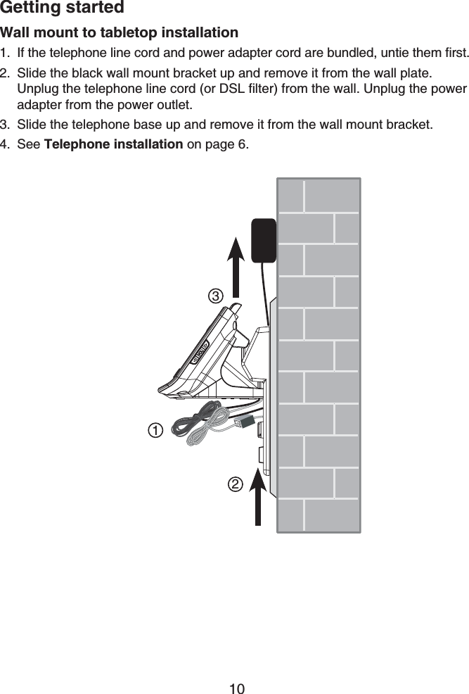 Getting started10Wall mount to tabletop installationIf the telephone line cord and power adapter cord are bundled, untie them first.Slide the black wall mount bracket up and remove it from the wall plate. Unplug the telephone line cord (or DSL filter) from the wall. Unplug the power adapter from the power outlet.Slide the telephone base up and remove it from the wall mount bracket.See Telephone installation on page 6.1.2.3.4.123