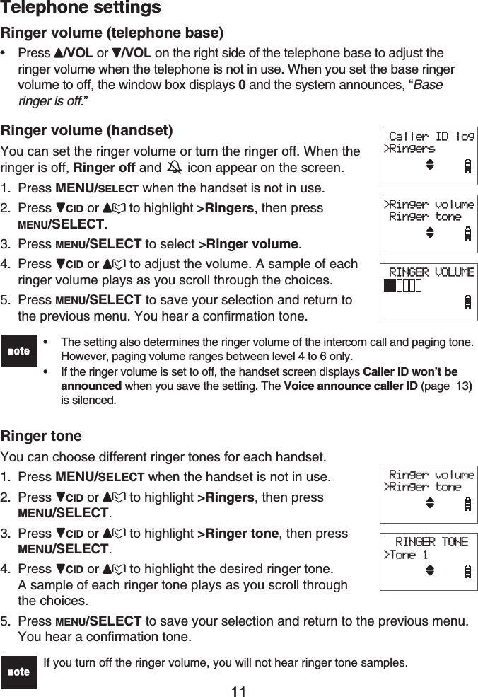 11Telephone settings11Ringer volume (telephone base)Press /VOL or /VOL on the right side of the telephone base to adjust the ringer volume when the telephone is not in use. When you set the base ringer volume to off, the window box displays 0 and the system announces, “Base ringer is off.”Ringer volume (handset)You can set the ringer volume or turn the ringer off. When the ringer is off, Ringer off and   icon appear on the screen.Press MENU/SELECT when the handset is not in use.Press CID or to highlight &gt;Ringers, then press MENU/SELECT.Press MENU/SELECT to select &gt;Ringer volume.Press CID or  to adjust the volume. A sample of each ringer volume plays as you scroll through the choices.Press MENU/SELECT to save your selection and return to the previous menu. You hear a confirmation tone.The setting also determines the ringer volume of the intercom call and paging tone. However, paging volume ranges between level 4 to 6 only.If the ringer volume is set to off, the handset screen displays Caller ID won’t be announced when you save the setting. The Voice announce caller ID (page  13)is silenced.••Ringer toneYou can choose different ringer tones for each handset.Press MENU/SELECT when the handset is not in use.Press CID or  to highlight &gt;Ringers, then pressMENU/SELECT.Press CID or  to highlight &gt;Ringer tone, then press MENU/SELECT.Press CID or  to highlight the desired ringer tone. A sample of each ringer tone plays as you scroll through the choices.Press MENU/SELECT to save your selection and return to the previous menu.You hear a confirmation tone.If you turn off the ringer volume, you will not hear ringer tone samples.•1.2.3.4.5.1.2.3.4.5. Caller ID log&gt;Ringers&gt;Ringer volume Ringer tone RINGER VOLUME Caller ID log&gt;Ringers&gt;Ringer volume Ringer tone RINGER VOLUME Ringer volume&gt;Ringer tone  RINGER TONE&gt;Tone 1 Ringer volume&gt;Ringer tone  RINGER TONE&gt;Tone 1Telephone settings