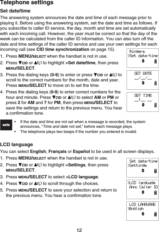 12Telephone settings12Telephone settingsSet date/timeThe answering system announces the date and time of each message prior to playing it. Before using the answering system, set the date and time as follows. If you subscribe to caller ID service, the day, month and time are set automatically with each incoming call. However, the year must be correct so that the day of the week can be calculated from the caller ID information. You can also turn off the date and time settings of the caller ID service and use your own settings for each incoming call (see CID time synchronization on page 15).Press MENU/SELECT when the handset is not in use.Press CID or  to highlight &gt;Set date/time, then pressMENU/SELECT.Press the dialing keys (0-9) to enter or press  CID or toscroll to the correct numbers for the month, date and year. Press MENU/SELECT to move on to set the time.Press the dialing keys (0-9) to enter correct numbers for the hour and minute. Press CID or to select AM or PM or press 2 for AM and 7 for PM, then press MENU/SELECT to save the settings and return to the previous menu. You hear a confirmation tone.If the date and time are not set when a message is recorded, the system announces, “Time and date not set,” before each message plays.The telephone plays two beeps if the number you entered is invalid.••LCD languageYou can select English,Français or Español to be used in all screen displays.Press MENU/SELECT when the handset is not in use.Press CID or  to highlight &gt;Settings, then press MENU/SELECT.Press MENU/SELECT to select &gt;LCD language.Press CID or  to scroll through the choices.Press MENU/SELECT to save your selection and return to the previous menu. You hear a confirmation tone.1.2.3.4.1.2.3.4.5. Ringers&gt;Set date/timeSET DATE__/__/__SET TIME__:__ __ Ringers&gt;Set date/timeSET DATE__/__/__SET TIME__:__ __ Set date/time&gt;Settings&gt;LCD language Annc Caller ID LCD LANGUAGE&gt;English Set date/time&gt;Settings&gt;LCD language Annc Caller ID LCD LANGUAGE&gt;English