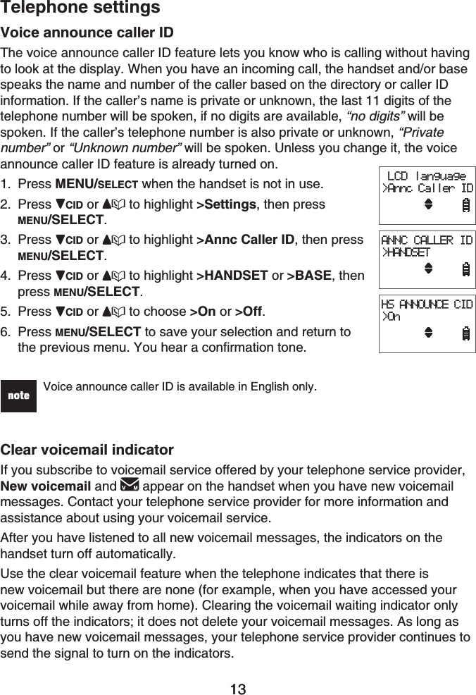 13Telephone settings13Voice announce caller IDThe voice announce caller ID feature lets you know who is calling without having to look at the display. When you have an incoming call, the handset and/or base speaks the name and number of the caller based on the directory or caller ID information. If the caller’s name is private or unknown, the last 11 digits of the telephone number will be spoken, if no digits are available, “no digits” will be spoken. If the caller’s telephone number is also private or unknown, “Privatenumber” or “Unknown number” will be spoken. Unless you change it, the voice announce caller ID feature is already turned on.Press MENU/SELECT when the handset is not in use.Press CID or  to highlight &gt;Settings, then press MENU/SELECT.Press CID or  to highlight &gt;Annc Caller ID, then press MENU/SELECT.Press CID or  to highlight &gt;HANDSET or &gt;BASE, thenpress MENU/SELECT.Press CID or  to choose &gt;On or &gt;Off.Press MENU/SELECT to save your selection and return to the previous menu. You hear a confirmation tone.Voice announce caller ID is available in English only.Clear voicemail indicatorIf you subscribe to voicemail service offered by your telephone service provider, New voicemail and  appear on the handset when you have new voicemail messages. Contact your telephone service provider for more information and assistance about using your voicemail service.After you have listened to all new voicemail messages, the indicators on the handset turn off automatically.Use the clear voicemail feature when the telephone indicates that there is new voicemail but there are none (for example, when you have accessed your voicemail while away from home). Clearing the voicemail waiting indicator only turns off the indicators; it does not delete your voicemail messages. As long as you have new voicemail messages, your telephone service provider continues to send the signal to turn on the indicators.1.2.3.4.5.6. LCD language&gt;Annc Caller IDANNC CALLER ID&gt;HANDSETHS ANNOUNCE CID&gt;On LCD language&gt;Annc Caller IDANNC CALLER ID&gt;HANDSETHS ANNOUNCE CID&gt;On