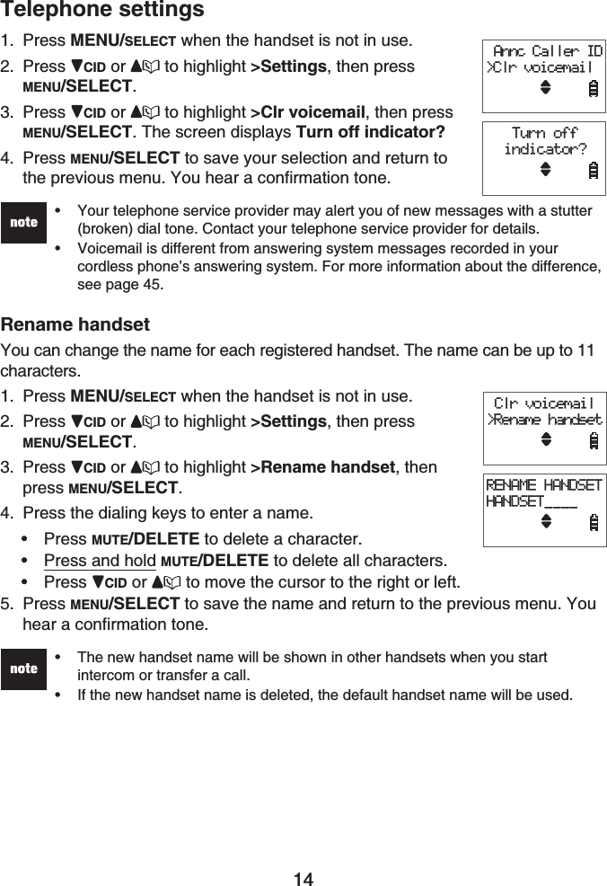 14Telephone settings14Press MENU/SELECT when the handset is not in use.Press CID or to highlight &gt;Settings, then press MENU/SELECT.Press CID or  to highlight &gt;Clr voicemail, then press MENU/SELECT. The screen displays Turn off indicator?Press MENU/SELECT to save your selection and return to the previous menu. You hear a confirmation tone.Your telephone service provider may alert you of new messages with a stutter (broken) dial tone. Contact your telephone service provider for details.Voicemail is different from answering system messages recorded in your cordless phone’s answering system. For more information about the difference, see page 45.••Rename handsetYou can change the name for each registered handset. The name can be up to 11characters.Press MENU/SELECT when the handset is not in use.Press CID or to highlight &gt;Settings, then press MENU/SELECT.Press CID or  to highlight &gt;Rename handset, then press MENU/SELECT.Press the dialing keys to enter a name.Press MUTE/DELETE to delete a character.Press and hold MUTE/DELETE to delete all characters.Press CID or to move the cursor to the right or left.Press MENU/SELECT to save the name and return to the previous menu. You hear a confirmation tone.The new handset name will be shown in other handsets when you start intercom or transfer a call.If the new handset name is deleted, the default handset name will be used.••1.2.3.4.1.2.3.4.•••5. Annc Caller ID&gt;Clr voicemailTurn off indicator? Annc Caller ID&gt;Clr voicemailTurn off indicator? Clr voicemail&gt;Rename handsetRENAME HANDSETHANDSET____ Clr voicemail&gt;Rename handsetRENAME HANDSETHANDSET____