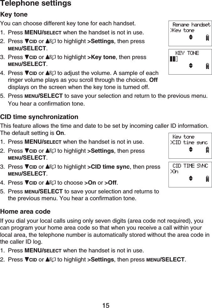 15Telephone settings15Key toneYou can choose different key tone for each handset.Press MENU/SELECT when the handset is not in use.Press CID or to highlight &gt;Settings, then press MENU/SELECT.Press CID or  to highlight &gt;Key tone, then press MENU/SELECT.Press CID or  to adjust the volume. A sample of each ringer volume plays as you scroll through the choices. Offdisplays on the screen when the key tone is turned off.Press MENU/SELECT to save your selection and return to the previous menu.You hear a confirmation tone.CID time synchronizationThis feature allows the time and date to be set by incoming caller ID information. The default setting is On.Press MENU/SELECT when the handset is not in use.Press CID or to highlight &gt;Settings, then press MENU/SELECT.Press CID or  to highlight &gt;CID time sync, then press MENU/SELECT.Press CID or  to choose &gt;On or &gt;Off.Press MENU/SELECT to save your selection and returns to the previous menu. You hear a confirmation tone.Home area codeIf you dial your local calls using only seven digits (area code not required), you can program your home area code so that when you receive a call within your local area, the telephone number is automatically stored without the area code in the caller ID log.Press MENU/SELECT when the handset is not in use.Press CID or to highlight &gt;Settings, then press MENU/SELECT.1.2.3.4.5.1.2.3.4.5.1.2. Rename handset&gt;Key tone  KEY TONE Rename handset&gt;Key tone  KEY TONE Key tone&gt;CID time sync CID TIME SYNC&gt;On Key tone&gt;CID time sync CID TIME SYNC&gt;On