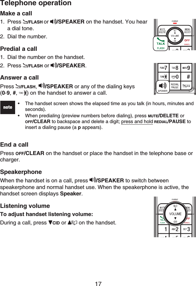 17Telephone operationMake a callPress /FLASH or /SPEAKER on the handset. You hear a dial tone.Dial the number. Predial a callDial the number on the handset.Press /FLASH or  /SPEAKER.Answer a callPress /FLASH,/SPEAKER or any of the dialing keys (0-9,#, ) on the handset to answer a call.The handset screen shows the elapsed time as you talk (in hours, minutes and seconds).When predialing (preview numbers before dialing), press MUTE/DELETE or OFF/CLEAR to backspace and delete a digit; press and hold REDIAL/PAUSE to insert a dialing pause (a p appears).••End a callPress OFF/CLEAR on the handset or place the handset in the telephone base or charger.SpeakerphoneWhen the handset is on a call, press /SPEAKER to switch between speakerphone and normal handset use. When the speakerphone is active, the handset screen displays Speaker.Listening volumeTo adjust handset listening volume:During a call, press  CID or  on the handset.1.2.1.2.