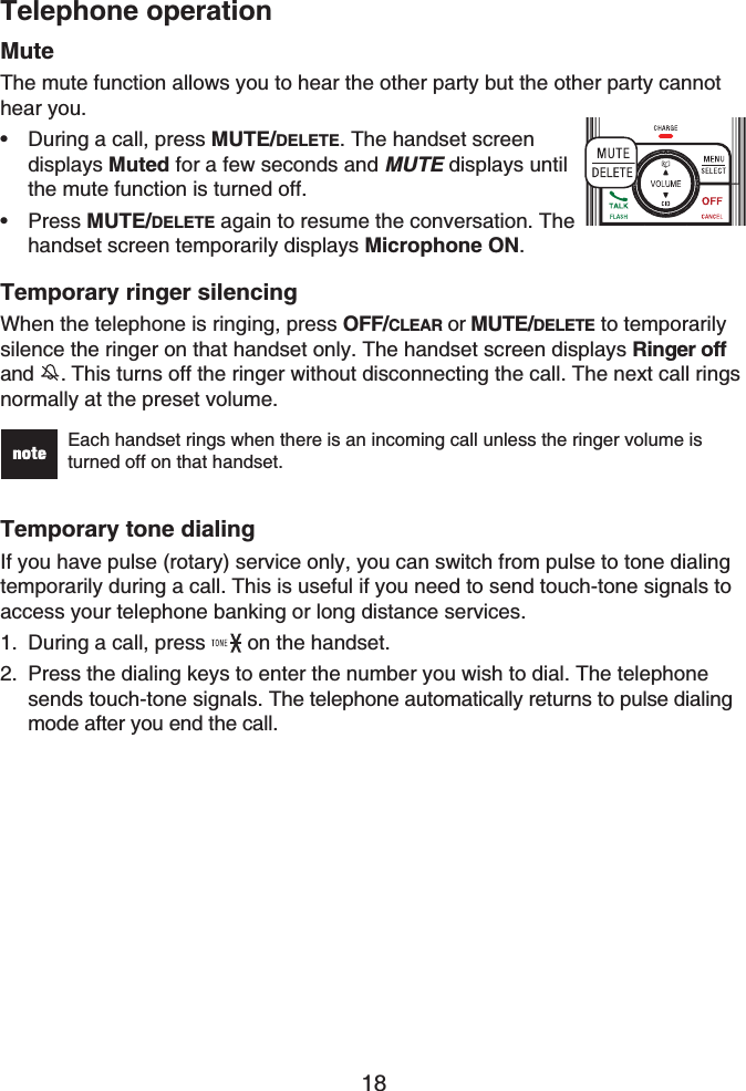 Telephone operation18MuteThe mute function allows you to hear the other party but the other party cannot hear you.During a call, press MUTE/DELETE. The handset screen displays Muted for a few seconds and MUTE displays until the mute function is turned off. Press MUTE/DELETE again to resume the conversation. The handset screen temporarily displays Microphone ON.Temporary ringer silencingWhen the telephone is ringing, press OFF/CLEAR or MUTE/DELETE to temporarilysilence the ringer on that handset only. The handset screen displays Ringer offand . This turns off the ringer without disconnecting the call. The next call ringsnormally at the preset volume.Each handset rings when there is an incoming call unless the ringer volume is turned off on that handset.Temporary tone dialingIf you have pulse (rotary) service only, you can switch from pulse to tone dialing temporarily during a call. This is useful if you need to send touch-tone signals to access your telephone banking or long distance services.During a call, press  on the handset.Press the dialing keys to enter the number you wish to dial. The telephone sends touch-tone signals. The telephone automatically returns to pulse dialing mode after you end the call.••1.2.