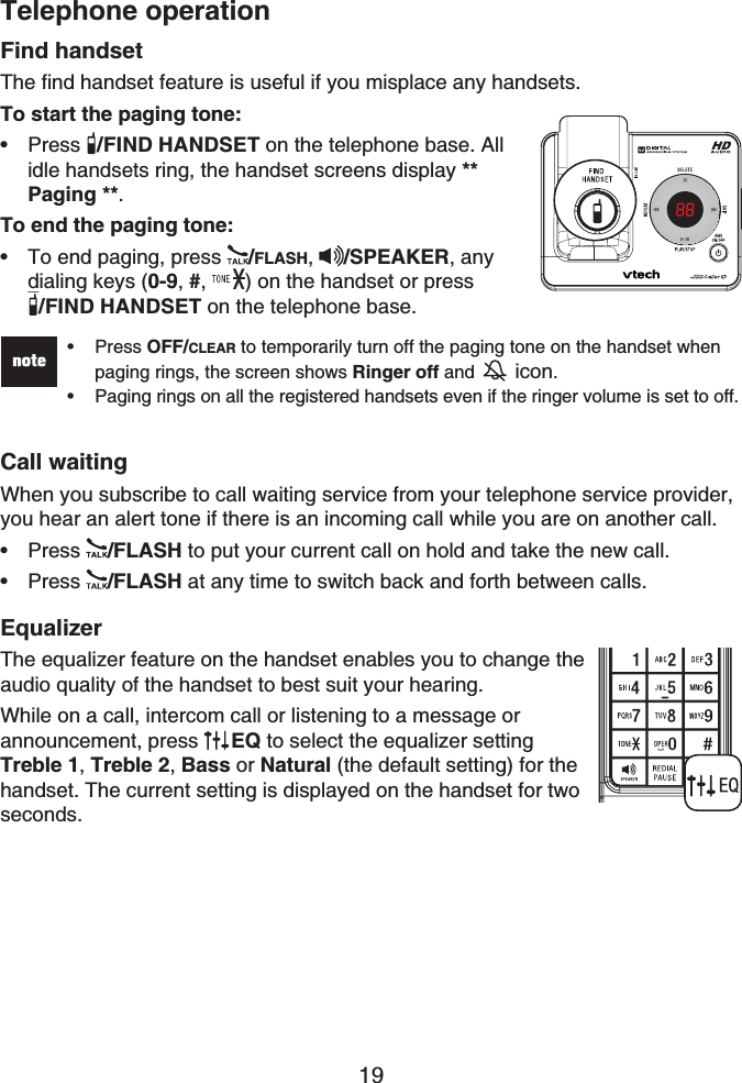 Telephone operation19Find handsetThe find handset feature is useful if you misplace any handsets.To start the paging tone:Press /FIND HANDSET on the telephone base. All idle handsets ring, the handset screens display **Paging **.To end the paging tone:To end paging, press  /FLASH,/SPEAKER, any dialing keys (0-9,#, ) on the handset or press /FIND HANDSET on the telephone base.Press OFF/CLEAR to temporarily turn off the paging tone on the handset when paging rings, the screen shows Ringer off and  icon.Paging rings on all the registered handsets even if the ringer volume is set to off.••Call waitingWhen you subscribe to call waiting service from your telephone service provider, you hear an alert tone if there is an incoming call while you are on another call.Press /FLASH to put your current call on hold and take the new call.Press /FLASH at any time to switch back and forth between calls.EqualizerThe equalizer feature on the handset enables you to change the audio quality of the handset to best suit your hearing.While on a call, intercom call or listening to a message orannouncement, press  EQ to select the equalizer setting Treble 1,Treble 2,Bass or Natural (the default setting) for the handset. The current setting is displayed on the handset for two seconds.••••