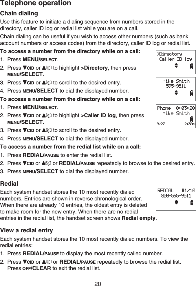 Telephone operation20Chain dialingUse this feature to initiate a dialing sequence from numbers stored in the directory, caller ID log or redial list while you are on a call.Chain dialing can be useful if you wish to access other numbers (such as bank account numbers or access codes) from the directory, caller ID log or redial list.To access a number from the directory while on a call:Press MENU/SELECT.Press CID or  to highlight &gt;Directory, then pressMENU/SELECT.Press CID or  to scroll to the desired entry.Press MENU/SELECT to dial the displayed number.To access a number from the directory while on a call:Press MENU/SELECT.Press CID or  to highlight &gt;Caller ID log, then pressMENU/SELECT.Press CID or  to scroll to the desired entry.Press MENU/SELECT to dial the displayed number.To access a number from the redial list while on a call:Press REDIAL/PAUSE to enter the redial list. Press  CID or  or REDIAL/PAUSE repeatedly to browse to the desired entry.Press MENU/SELECT to dial the displayed number.RedialEach system handset stores the 10 most recently dialed numbers. Entries are shown in reverse chronological order. When there are already 10 entries, the oldest entry is deleted to make room for the new entry. When there are no redial entries in the redial list, the handset screen shows Redial empty.View a redial entryEach system handset stores the 10 most recently dialed numbers. To view the redial entries:Press REDIAL/PAUSE to display the most recently called number.Press CID or  or REDIAL/PAUSE repeatedly to browse the redial list.Press OFF/CLEAR to exit the redial list.1.2.3.4.1.2.3.4.1.2.3.1.2.&gt;Directory Caller ID logMike Smith595-9511Phone  0:03:20Mike Smith9/27          2:30PM&gt;Directory Caller ID logMike Smith595-9511Phone  0:03:20Mike Smith9/27          2:30PMREDIAL   #1/10800-595-9511REDIAL   #1/10800-595-9511