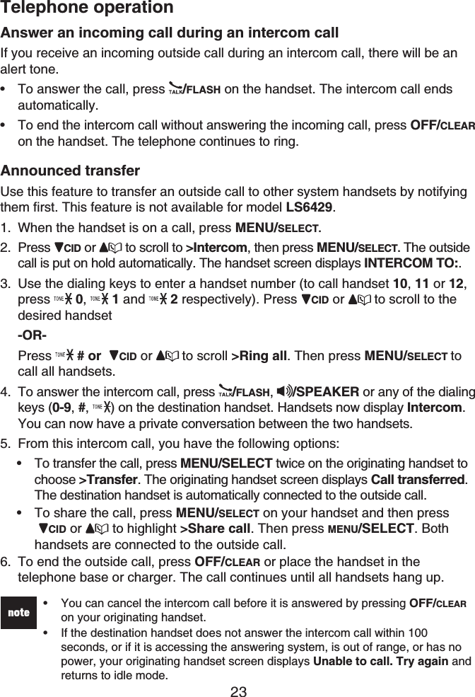 Telephone operation23Answer an incoming call during an intercom callIf you receive an incoming outside call during an intercom call, there will be an alert tone.To answer the call, press  /FLASH on the handset. The intercom call ends automatically.To end the intercom call without answering the incoming call, press OFF/CLEARon the handset. The telephone continues to ring.Announced transferUse this feature to transfer an outside call to other system handsets by notifying them first. This feature is not available for model LS6429.When the handset is on a call, press MENU/SELECT.Press  CID or  to scroll to &gt;Intercom, then press MENU/SELECT. The outside call is put on hold automatically. The handset screen displays INTERCOM TO:.Use the dialing keys to enter a handset number (to call handset 10, 11 or 12,press 0,1 and  2 respectively). Press  CID or to scroll to the desired handset -OR-Press  # or  CID or to scroll &gt;Ring all. Then press MENU/SELECT tocall all handsets.To answer the intercom call, press  /FLASH,  /SPEAKER or any of the dialing keys (0-9, #,  ) on the destination handset. Handsets now display Intercom.You can now have a private conversation between the two handsets.From this intercom call, you have the following options:To transfer the call, press MENU/SELECT twice on the originating handset to choose &gt;Transfer. The originating handset screen displays Call transferred.The destination handset is automatically connected to the outside call. To share the call, press MENU/SELECT on your handset and then pressCID or  to highlight &gt;Share call. Then press MENU/SELECT. Bothhandsets are connected to the outside call.To end the outside call, press OFF/CLEAR or place the handset in the telephone base or charger. The call continues until all handsets hang up.You can cancel the intercom call before it is answered by pressing OFF/CLEARon your originating handset.If the destination handset does not answer the intercom call within 100 seconds, or if it is accessing the answering system, is out of range, or has no power, your originating handset screen displays Unable to call. Try again and returns to idle mode.••••1.2.3.4.5.••6.