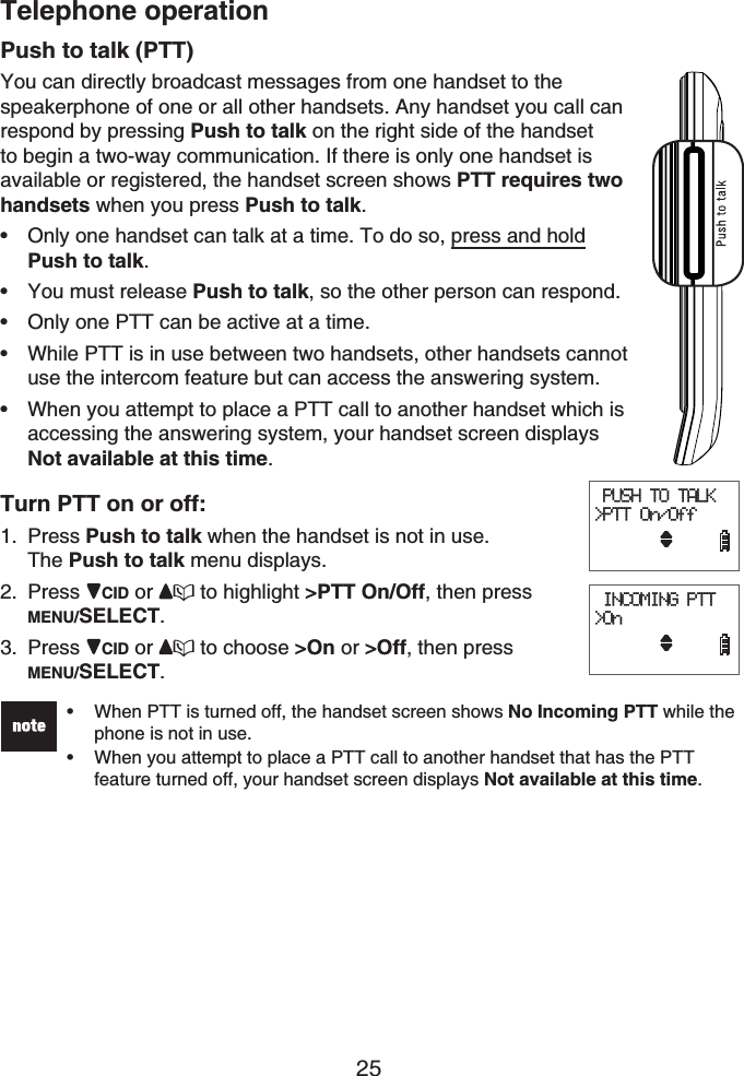 Telephone operation25Push to talk (PTT)You can directly broadcast messages from one handset to the speakerphone of one or all other handsets. Any handset you call can respond by pressing Push to talk on the right side of the handsetto begin a two-way communication. If there is only one handset is available or registered, the handset screen shows PTT requires two handsets when you press Push to talk.Only one handset can talk at a time. To do so, press and holdPush to talk.You must release Push to talk, so the other person can respond.Only one PTT can be active at a time.While PTT is in use between two handsets, other handsets cannot use the intercom feature but can access the answering system.When you attempt to place a PTT call to another handset which is accessing the answering system, your handset screen displays Not available at this time.Turn PTT on or off:Press Push to talk when the handset is not in use. The Push to talk menu displays.Press CID or  to highlight &gt;PTT On/Off, then press MENU/SELECT.Press CID or  to choose &gt;On or &gt;Off, then press MENU/SELECT.When PTT is turned off, the handset screen shows No Incoming PTT while the phone is not in use.When you attempt to place a PTT call to another handset that has the PTT feature turned off, your handset screen displays Not available at this time.•••••••1.2.3. PUSH TO TALK&gt;PTT On/Off     INCOMING PTT&gt;On      PUSH TO TALK&gt;PTT On/Off     INCOMING PTT&gt;On     