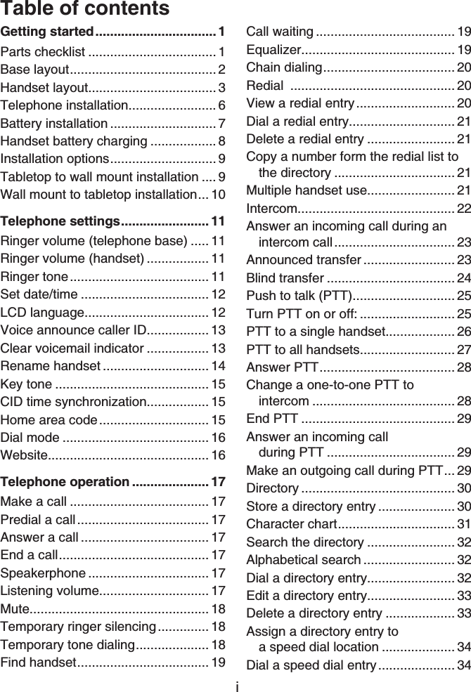 iTable of contentsGetting started................................. 1Parts checklist ................................... 1Base layout........................................ 2Handset layout................................... 3Telephone installation........................ 6Battery installation ............................. 7Handset battery charging .................. 8Installation options............................. 9Tabletop to wall mount installation .... 9Wall mount to tabletop installation... 10Telephone settings........................ 11Ringer volume (telephone base) ..... 11Ringer volume (handset) ................. 11Ringer tone...................................... 11Set date/time ................................... 12LCD language.................................. 12Voice announce caller ID................. 13Clear voicemail indicator ................. 13Rename handset ............................. 14Key tone .......................................... 15CID time synchronization................. 15Home area code.............................. 15Dial mode ........................................ 16Website............................................ 16Telephone operation ..................... 17Make a call ...................................... 17Predial a call.................................... 17Answer a call ................................... 17End a call......................................... 17Speakerphone ................................. 17Listening volume.............................. 17Mute................................................. 18Temporary ringer silencing.............. 18Temporary tone dialing.................... 18Find handset.................................... 19Call waiting ...................................... 19Equalizer.......................................... 19Chain dialing.................................... 20Redial ............................................. 20View a redial entry........................... 20Dial a redial entry............................. 21Delete a redial entry ........................ 21Copy a number form the redial list to the directory ................................. 21Multiple handset use........................ 21Intercom........................................... 22Answer an incoming call during an intercom call................................. 23Announced transfer ......................... 23Blind transfer ................................... 24Push to talk (PTT)............................ 25Turn PTT on or off: .......................... 25PTT to a single handset................... 26PTT to all handsets.......................... 27Answer PTT..................................... 28Change a one-to-one PTT to intercom ....................................... 28End PTT .......................................... 29Answer an incoming call during PTT ................................... 29Make an outgoing call during PTT... 29Directory .......................................... 30Store a directory entry ..................... 30Character chart................................ 31Search the directory ........................ 32Alphabetical search ......................... 32Dial a directory entry........................ 32Edit a directory entry........................ 33Delete a directory entry ................... 33Assign a directory entry to a speed dial location .................... 34Dial a speed dial entry..................... 34