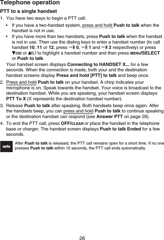 Telephone operation26PTT to a single handsetYou have two ways to begin a PTT call:If you have a two-handset system, press and hold Push to talk when the handset is not in use.If you have more than two handsets, press Push to talk when the handset is not in use. Then use the dialing keys to enter a handset number (to call handset 10, 11 or 12, press  0,1 and  2 respectively) or pressCID or  to highlight a handset number and then press MENU/SELECTor Push to talk.Your handset screen displays Connecting to HANDSET X... for a few seconds. When the connection is made, both your and the destinationhandset screens display Press and hold [PTT] to talk and beep once.Press and hold Push to talk on your handset. A chirp indicates your microphone is on. Speak towards the handset. Your voice is broadcast to the destination handset. While you are speaking, your handset screen displays PTT To X (X represents the destination handset number).Release Push to talk after speaking. Both handsets beep once again. After the handsets beep, you can press and hold Push to talk to continue speaking or the destination handset can respond (see Answer PTT on page 28).To end the PTT call, press OFF/CLEAR or place the handset in the telephone base or charger. The handset screen displays Push to talk Ended for a few seconds.After Push to talk is released, the PTT call remains open for a short time. If no one presses Push to talk within 10 seconds, the PTT call ends automatically.1.••2.3.4.