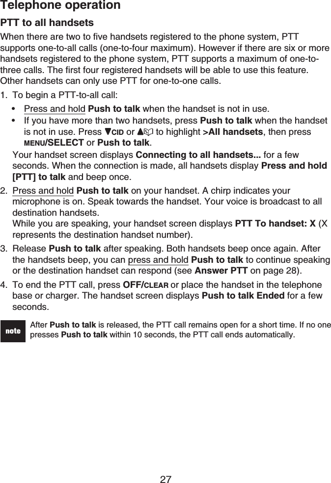 Telephone operation27PTT to all handsetsWhen there are two to five handsets registered to the phone system, PTTsupports one-to-all calls (one-to-four maximum). However if there are six or morehandsets registered to the phone system, PTT supports a maximum of one-to-three calls. The first four registered handsets will be able to use this feature. Other handsets can only use PTT for one-to-one calls.To begin a PTT-to-all call:Press and hold Push to talk when the handset is not in use.If you have more than two handsets, press Push to talk when the handset is not in use. Press  CID or  to highlight &gt;All handsets, then press MENU/SELECT or Push to talk.Your handset screen displays Connecting to all handsets... for a few seconds. When the connection is made, all handsets display Press and hold [PTT] to talk and beep once.Press and hold Push to talk on your handset. A chirp indicates your microphone is on. Speak towards the handset. Your voice is broadcast to all destination handsets.While you are speaking, your handset screen displays PTT To handset: X (Xrepresents the destination handset number).Release Push to talk after speaking. Both handsets beep once again. After the handsets beep, you can press and hold Push to talk to continue speaking or the destination handset can respond (see Answer PTT on page 28).To end the PTT call, press OFF/CLEAR or place the handset in the telephone base or charger. The handset screen displays Push to talk Ended for a few seconds.After Push to talk is released, the PTT call remains open for a short time. If no one presses Push to talk within 10 seconds, the PTT call ends automatically.1.••2.3.4.