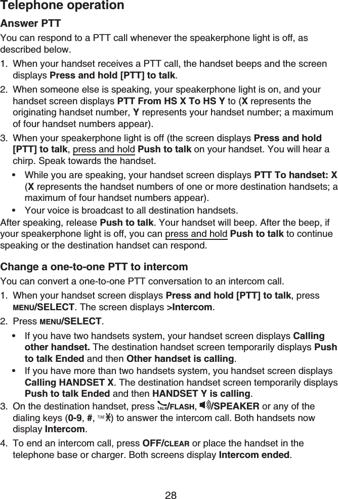 Telephone operation28Answer PTTYou can respond to a PTT call whenever the speakerphone light is off, as described below.When your handset receives a PTT call, the handset beeps and the screen displays Press and hold [PTT] to talk.When someone else is speaking, your speakerphone light is on, and your handset screen displays PTT From HS X To HS Y to (X represents the originating handset number, Y represents your handset number; a maximum of four handset numbers appear).When your speakerphone light is off (the screen displays Press and hold [PTT] to talk, press and hold Push to talk on your handset. You will hear a chirp. Speak towards the handset.While you are speaking, your handset screen displays PTT To handset: X(X represents the handset numbers of one or more destination handsets; a maximum of four handset numbers appear).Your voice is broadcast to all destination handsets.After speaking, release Push to talk. Your handset will beep. After the beep, if your speakerphone light is off, you can press and hold Push to talk to continue speaking or the destination handset can respond.Change a one-to-one PTT to intercomYou can convert a one-to-one PTT conversation to an intercom call.When your handset screen displays Press and hold [PTT] to talk, press MENU/SELECT. The screen displays &gt;Intercom.Press MENU/SELECT.If you have two handsets system, your handset screen displays Callingother handset. The destination handset screen temporarily displays Pushto talk Ended and then Other handset is calling.If you have more than two handsets system, you handset screen displaysCalling HANDSET X. The destination handset screen temporarily displays Push to talk Ended and then HANDSET Y is calling.On the destination handset, press  /FLASH,/SPEAKER or any of the dialing keys (0-9,#, ) to answer the intercom call. Both handsets now display Intercom.To end an intercom call, press OFF/CLEAR or place the handset in the telephone base or charger. Both screens display Intercom ended.1.2.3.••1.2.••3.4.