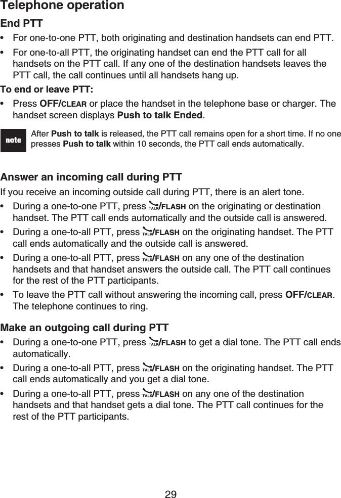 Telephone operation29End PTTFor one-to-one PTT, both originating and destination handsets can end PTT.For one-to-all PTT, the originating handset can end the PTT call for all handsets on the PTT call. If any one of the destination handsets leaves the PTT call, the call continues until all handsets hang up.To end or leave PTT:Press OFF/CLEAR or place the handset in the telephone base or charger. The handset screen displays Push to talk Ended.After Push to talk is released, the PTT call remains open for a short time. If no one presses Push to talk within 10 seconds, the PTT call ends automatically.Answer an incoming call during PTTIf you receive an incoming outside call during PTT, there is an alert tone.During a one-to-one PTT, press  /FLASH on the originating or destinationhandset. The PTT call ends automatically and the outside call is answered.During a one-to-all PTT, press  /FLASH on the originating handset. The PTT call ends automatically and the outside call is answered.During a one-to-all PTT, press  /FLASH on any one of the destination handsets and that handset answers the outside call. The PTT call continues for the rest of the PTT participants.To leave the PTT call without answering the incoming call, press OFF/CLEAR.The telephone continues to ring.Make an outgoing call during PTTDuring a one-to-one PTT, press  /FLASH to get a dial tone. The PTT call ends automatically.During a one-to-all PTT, press  /FLASH on the originating handset. The PTT call ends automatically and you get a dial tone.During a one-to-all PTT, press  /FLASH on any one of the destination handsets and that handset gets a dial tone. The PTT call continues for the rest of the PTT participants.••••••••••