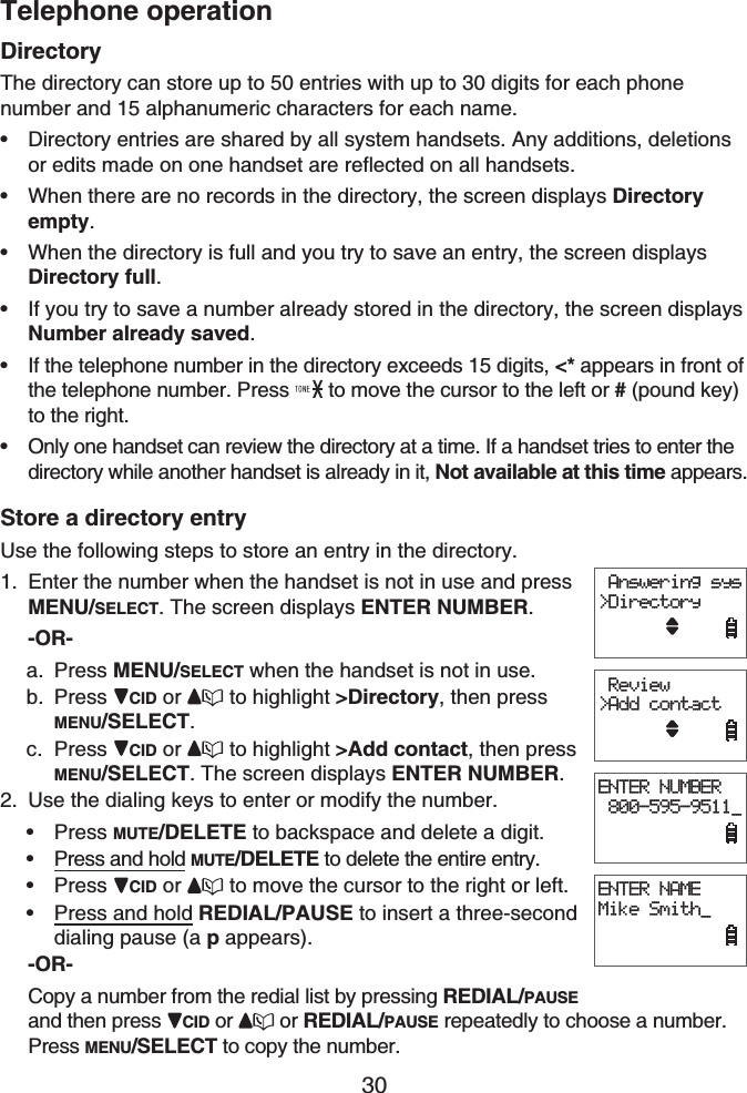 Telephone operation30DirectoryThe directory can store up to 50 entries with up to 30 digits for each phone number and 15 alphanumeric characters for each name.Directory entries are shared by all system handsets. Any additions, deletions or edits made on one handset are reflected on all handsets.When there are no records in the directory, the screen displays Directoryempty.When the directory is full and you try to save an entry, the screen displays Directory full.If you try to save a number already stored in the directory, the screen displays Number already saved.If the telephone number in the directory exceeds 15 digits, &lt;* appears in front of the telephone number. Press   to move the cursor to the left or # (pound key)to the right.Only one handset can review the directory at a time. If a handset tries to enter the directory while another handset is already in it, Not available at this time appears.Store a directory entryUse the following steps to store an entry in the directory.Enter the number when the handset is not in use and press MENU/SELECT. The screen displays ENTER NUMBER.-OR-Press MENU/SELECT when the handset is not in use.Press CID or  to highlight &gt;Directory, then press MENU/SELECT.Press CID or  to highlight &gt;Add contact, then press MENU/SELECT. The screen displays ENTER NUMBER.Use the dialing keys to enter or modify the number.Press MUTE/DELETE to backspace and delete a digit.Press and hold MUTE/DELETE to delete the entire entry.Press CID or to move the cursor to the right or left.Press and hold REDIAL/PAUSE to insert a three-seconddialing pause (a pappears).-OR-Copy a number from the redial list by pressing REDIAL/PAUSEand then press  CID or  or REDIAL/PAUSE repeatedly to choose a number. Press MENU/SELECT to copy the number.••••••1.a.b.c.2.••••ENTER NUMBER 800-595-9511_ Answering sys&gt;DirectoryENTER NAMEMike Smith_ Review&gt;Add contactENTER NUMBER 800-595-9511_ Answering sys&gt;DirectoryENTER NAMEMike Smith_ Review&gt;Add contact