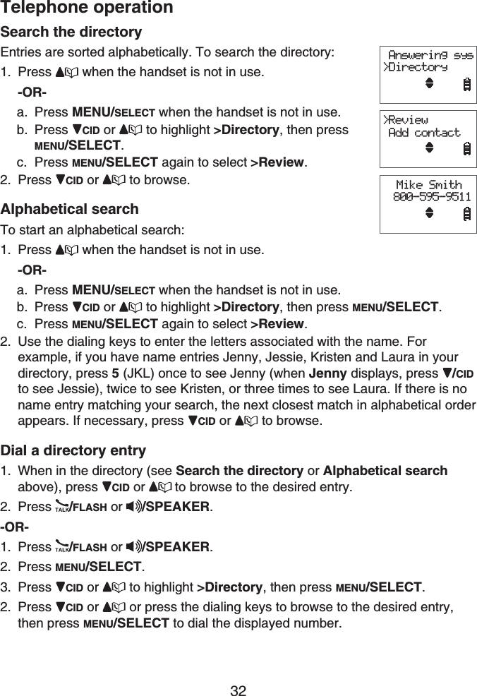 Telephone operation32Search the directoryEntries are sorted alphabetically. To search the directory:Press  when the handset is not in use.-OR-Press MENU/SELECT when the handset is not in use. Press CID or  to highlight &gt;Directory, then press MENU/SELECT.Press MENU/SELECT again to select &gt;Review.Press CID or  to browse.Alphabetical searchTo start an alphabetical search:Press  when the handset is not in use.-OR-Press MENU/SELECT when the handset is not in use. Press CID or  to highlight &gt;Directory, then press MENU/SELECT.Press MENU/SELECT again to select &gt;Review.Use the dialing keys to enter the letters associated with the name. For example, if you have name entries Jenny, Jessie, Kristen and Laura in your directory, press 5 (JKL) once to see Jenny (when Jenny displays, press  /CIDto see Jessie), twice to see Kristen, or three times to see Laura. If there is no name entry matching your search, the next closest match in alphabetical order appears. If necessary, press  CID or  to browse.Dial a directory entryWhen in the directory (see Search the directory or Alphabetical searchabove), press CID or to browse to the desired entry.Press /FLASH or /SPEAKER.-OR-Press /FLASH or /SPEAKER.Press MENU/SELECT.Press CID or  to highlight &gt;Directory, then press MENU/SELECT.Press CID or or press the dialing keys to browse to the desired entry, then press MENU/SELECT to dial the displayed number.1.a.b.c.2.1.a.b.c.2.1.2.1.2.3.2. Answering sys&gt;DirectoryMike Smith 800-595-9511&gt;Review Add contact Answering sys&gt;DirectoryMike Smith 800-595-9511&gt;Review Add contact