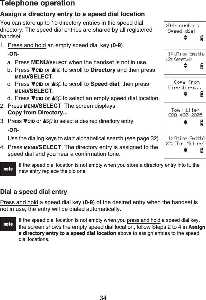 Telephone operation34Assign a directory entry to a speed dial locationYou can store up to 10 directory entries in the speed dial directory. The speed dial entries are shared by all registered handset.Press and hold an empty speed dial key (0-9).-OR-Press MENU/SELECT when the handset is not in use. Press CID or to scroll to Directory and then press MENU/SELECT.Press CID or to scroll to Speed dial, then press MENU/SELECT.Press CID or to select an empty speed dial location. Press MENU/SELECT. The screen displays Copy from Directory...Press  CID or to select a desired directory entry.-OR-Use the dialing keys to start alphabetical search (see page 32).Press MENU/SELECT. The directory entry is assigned to the speed dial and you hear a confirmation tone.If the speed dial location is not empty when you store a directory entry into it, the new entry replace the old one. Dial a speed dial entryPress and hold a speed dial key (0-9) of the desired entry when the handset is not in use, the entry will be dialed automatically.If the speed dial location is not empty when you press and hold a speed dial key, the screen shows the empty speed dial location, follow Steps 2 to 4 in Assigna directory entry to a speed dial location above to assign entries to the speed dial locations.1.a.b.c.d.2.3.4.&gt;Add contact Speed dialTom Miller888-490-2005 1:&lt;Mike Smith&gt;&gt;2:&lt;empty&gt; Copy from Directory... 1:&lt;Mike Smith&gt;&gt;2:&lt;Tom Miller&gt;