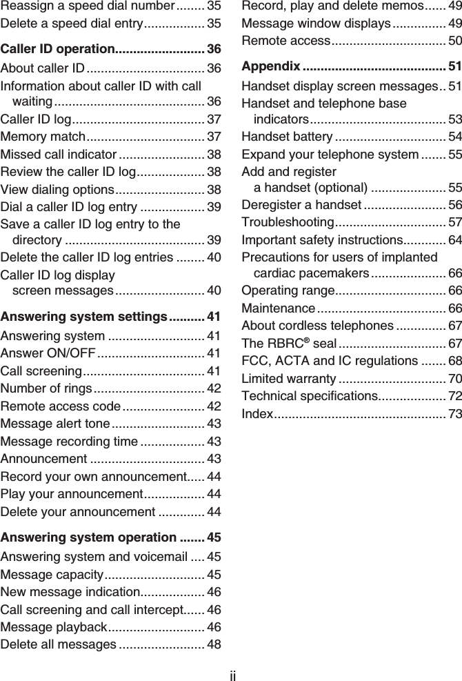 iiReassign a speed dial number........ 35Delete a speed dial entry................. 35Caller ID operation......................... 36About caller ID................................. 36Information about caller ID with call waiting.......................................... 36Caller ID log..................................... 37Memory match................................. 37Missed call indicator ........................ 38Review the caller ID log................... 38View dialing options......................... 38Dial a caller ID log entry .................. 39Save a caller ID log entry to the directory ....................................... 39Delete the caller ID log entries ........ 40Caller ID log display screen messages......................... 40Answering system settings.......... 41Answering system ........................... 41Answer ON/OFF.............................. 41Call screening.................................. 41Number of rings............................... 42Remote access code....................... 42Message alert tone.......................... 43Message recording time .................. 43Announcement ................................ 43Record your own announcement..... 44Play your announcement................. 44Delete your announcement ............. 44Answering system operation ....... 45Answering system and voicemail .... 45Message capacity............................ 45New message indication.................. 46Call screening and call intercept...... 46Message playback........................... 46Delete all messages ........................ 48Record, play and delete memos...... 49Message window displays............... 49Remote access................................ 50Appendix ........................................ 51Handset display screen messages.. 51Handset and telephone base indicators...................................... 53Handset battery ............................... 54Expand your telephone system ....... 55Add and register a handset (optional) ..................... 55Deregister a handset ....................... 56Troubleshooting............................... 57Important safety instructions............ 64Precautions for users of implanted cardiac pacemakers..................... 66Operating range............................... 66Maintenance.................................... 66About cordless telephones .............. 67The RBRC® seal .............................. 67FCC, ACTA and IC regulations ....... 68Limited warranty .............................. 706GEJPKECNURGEKſECVKQPU................... 72Index................................................ 73