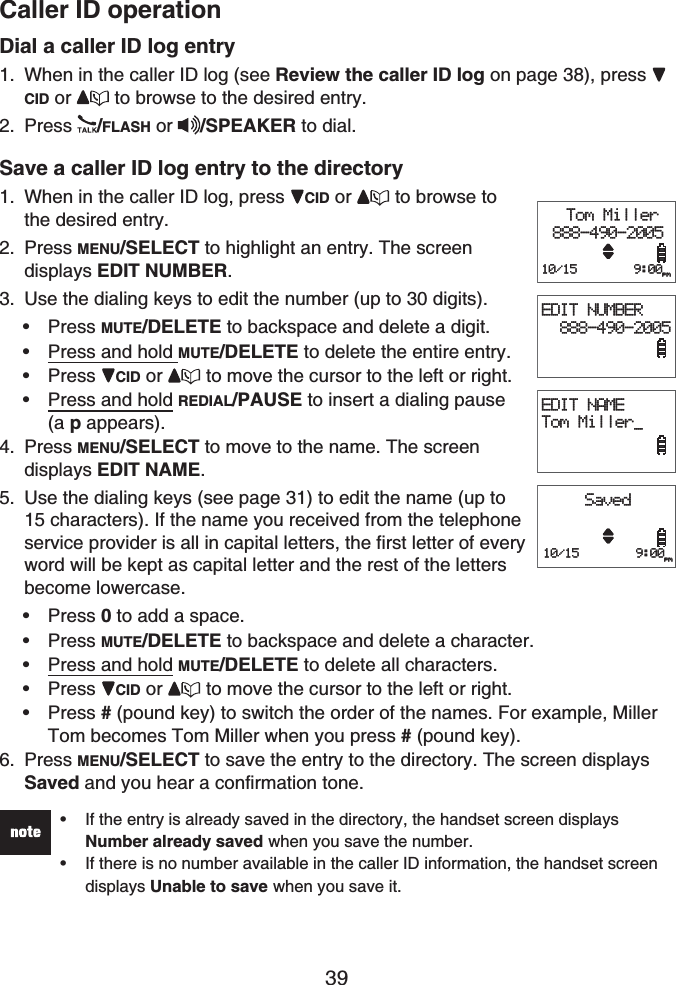 Caller ID operation39Dial a caller ID log entryWhen in the caller ID log (see Review the caller ID log on page 38), press CID or  to browse to the desired entry.Press /FLASH or  /SPEAKER to dial.Save a caller ID log entry to the directoryWhen in the caller ID log, press  CID or  to browse to the desired entry.Press MENU/SELECT to highlight an entry. The screen displays EDIT NUMBER.Use the dialing keys to edit the number (up to 30 digits).Press MUTE/DELETE to backspace and delete a digit.Press and hold MUTE/DELETE to delete the entire entry.Press CID or   to move the cursor to the left or right.Press and hold REDIAL/PAUSE to insert a dialing pause (a p appears).Press MENU/SELECT to move to the name. The screen displays EDIT NAME.Use the dialing keys (see page 31) to edit the name (up to 15 characters). If the name you received from the telephone service provider is all in capital letters, the first letter of every word will be kept as capital letter and the rest of the letters become lowercase.Press 0 to add a space.Press MUTE/DELETE to backspace and delete a character.Press and hold MUTE/DELETE to delete all characters.Press CID or   to move the cursor to the left or right.Press # (pound key) to switch the order of the names. For example, Miller Tom becomes Tom Miller when you press #(pound key).Press MENU/SELECT to save the entry to the directory. The screen displays Saved and you hear a confirmation tone.If the entry is already saved in the directory, the handset screen displaysNumber already saved when you save the number.If there is no number available in the caller ID information, the handset screen displays Unable to save when you save it.••1.2.1.2.3.••••4.5.•••••6.EDIT NAMETom Miller_ Tom Miller888-490-200510/15        9:00pmEDIT NUMBER  888-490-2005Saved10/15        9:00pmEDIT NAMETom Miller_ Tom Miller888-490-200510/15        9:00pmEDIT NUMBER  888-490-2005Saved10/15        9:00pm