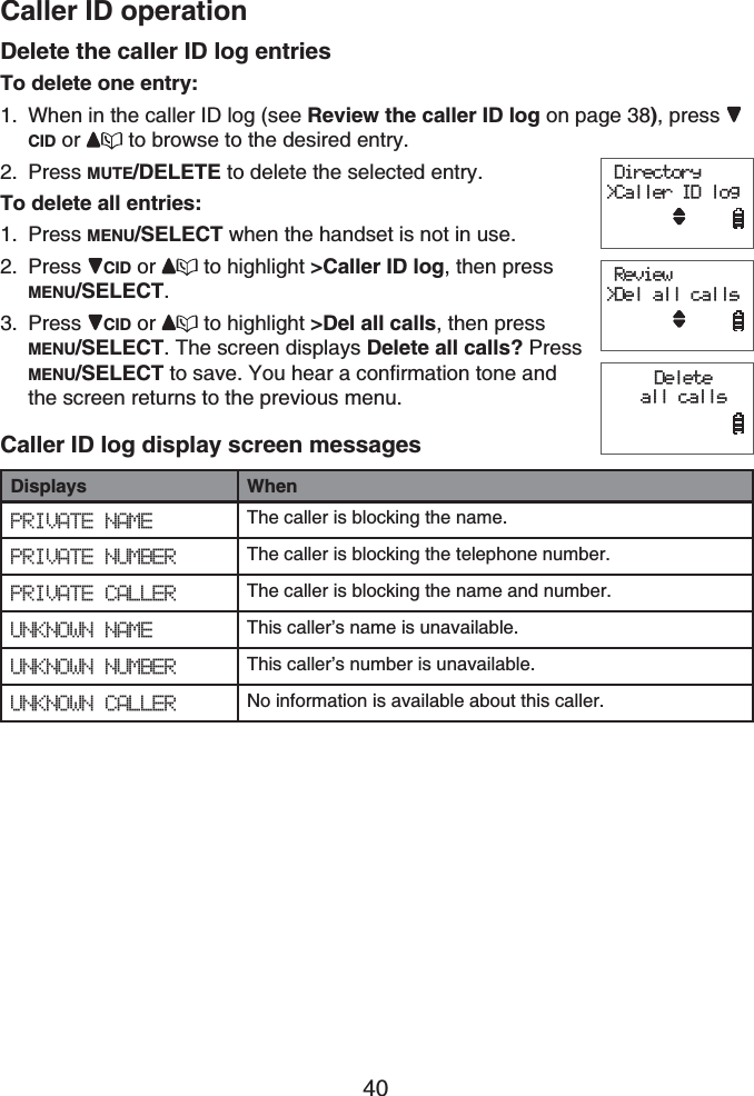 Caller ID operation40Delete the caller ID log entriesTo delete one entry:When in the caller ID log (see Review the caller ID log on page 38), press CID or  to browse to the desired entry.Press MUTE/DELETE to delete the selected entry.To delete all entries:Press MENU/SELECT when the handset is not in use.Press CID or  to highlight &gt;Caller ID log, then press MENU/SELECT.Press CID or  to highlight &gt;Del all calls, then press MENU/SELECT. The screen displays Delete all calls? Press MENU/SELECT to save. You hear a confirmation tone and the screen returns to the previous menu.Caller ID log display screen messagesDisplays WhenPRIVATE NAME The caller is blocking the name.PRIVATE NUMBER The caller is blocking the telephone number.PRIVATE CALLER The caller is blocking the name and number.UNKNOWN NAME This caller’s name is unavailable.UNKNOWN NUMBER This caller’s number is unavailable.UNKNOWN CALLER No information is available about this caller.1.2.1.2.3. Directory&gt;Caller ID log     Review&gt;Del all calls      Delete all calls      Directory&gt;Caller ID log     Review&gt;Del all calls      Delete all calls     