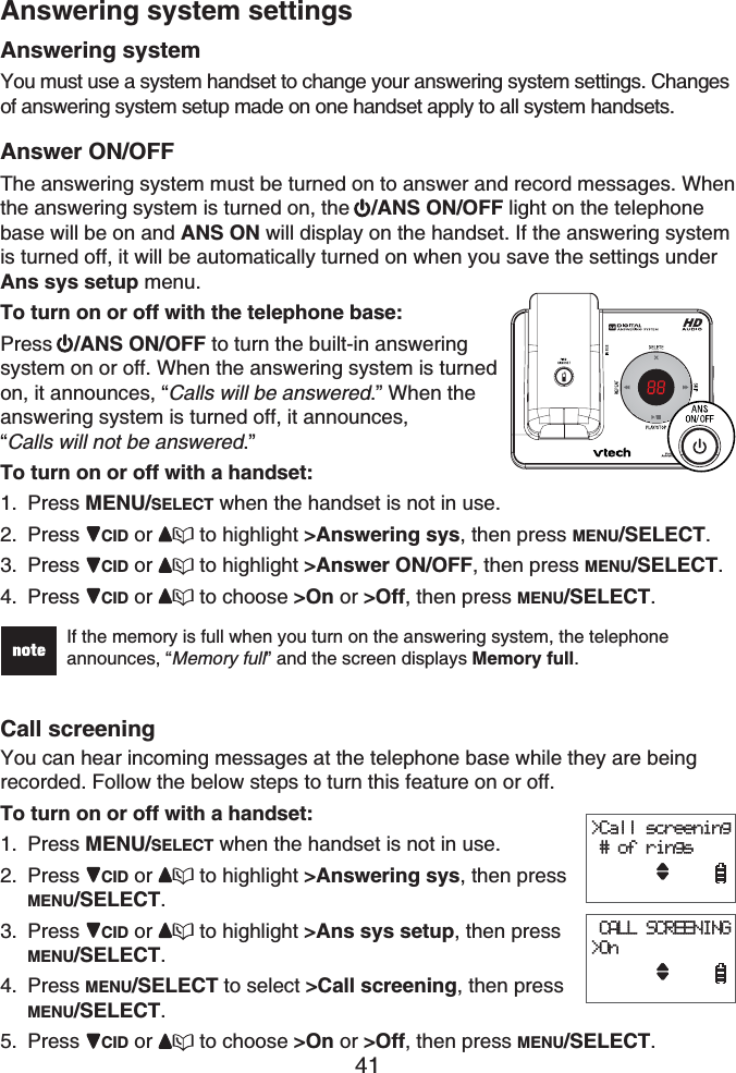 41Answering systemYou must use a system handset to change your answering system settings. Changes of answering system setup made on one handset apply to all system handsets.Answer ON/OFFThe answering system must be turned on to answer and record messages. Whenthe answering system is turned on, the  /ANS ON/OFF light on the telephone base will be on and ANS ON will display on the handset. If the answering system is turned off, it will be automatically turned on when you save the settings under Ans sys setup menu.To turn on or off with the telephone base:Press /ANS ON/OFF to turn the built-in answering system on or off. When the answering system is turned on, it announces, “Calls will be answered.” When the answering system is turned off, it announces, “Calls will not be answered.”To turn on or off with a handset:Press MENU/SELECT when the handset is not in use.Press CID or  to highlight &gt;Answering sys, then press MENU/SELECT.Press CID or  to highlight &gt;Answer ON/OFF, then press MENU/SELECT.Press CID or  to choose &gt;On or &gt;Off, then press MENU/SELECT.If the memory is full when you turn on the answering system, the telephone announces, “Memory full” and the screen displays Memory full.Call screeningYou can hear incoming messages at the telephone base while they are being recorded. Follow the below steps to turn this feature on or off.To turn on or off with a handset:Press MENU/SELECT when the handset is not in use.Press CID or  to highlight &gt;Answering sys, then press MENU/SELECT.Press CID or  to highlight &gt;Ans sys setup, then press MENU/SELECT.Press MENU/SELECT to select &gt;Call screening, then press MENU/SELECT.Press CID or  to choose &gt;On or &gt;Off, then press MENU/SELECT.1.2.3.4.1.2.3.4.5.&gt;Call screening    # of rings  CALL SCREENING&gt;On&gt;Call screening    # of rings  CALL SCREENING&gt;OnAnswering system settings