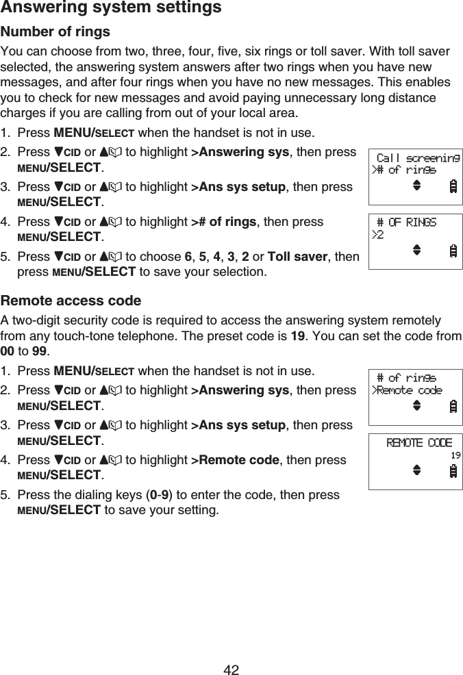 42Answering system settingsNumber of ringsYou can choose from two, three, four, five, six rings or toll saver. With toll saver selected, the answering system answers after two rings when you have new messages, and after four rings when you have no new messages. This enables you to check for new messages and avoid paying unnecessary long distance charges if you are calling from out of your local area.Press MENU/SELECT when the handset is not in use.Press CID or  to highlight &gt;Answering sys, then press MENU/SELECT.Press CID or  to highlight &gt;Ans sys setup, then press MENU/SELECT.Press CID or  to highlight &gt;# of rings, then press MENU/SELECT.Press CID or  to choose 6,5,4,3, 2 or Toll saver, then press MENU/SELECT to save your selection.Remote access codeA two-digit security code is required to access the answering system remotely from any touch-tone telephone. The preset code is 19. You can set the code from 00 to 99.Press MENU/SELECT when the handset is not in use.Press CID or  to highlight &gt;Answering sys, then press MENU/SELECT.Press CID or  to highlight &gt;Ans sys setup, then press MENU/SELECT.Press CID or  to highlight &gt;Remote code, then press MENU/SELECT.Press the dialing keys (0-9) to enter the code, then press MENU/SELECT to save your setting.1.2.3.4.5.1.2.3.4.5. Call screening   &gt;# of rings # OF RINGS    &gt;2 Call screening   &gt;# of rings # OF RINGS    &gt;2 # of rings&gt;Remote codeREMOTE CODE                19 # of rings&gt;Remote codeREMOTE CODE                19