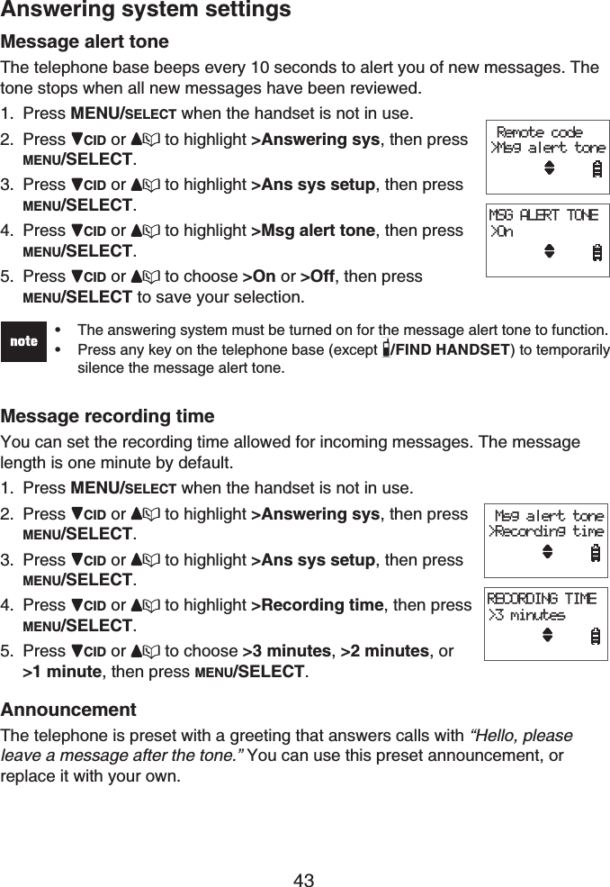 43Answering system settingsMessage alert toneThe telephone base beeps every 10 seconds to alert you of new messages. The tone stops when all new messages have been reviewed.Press MENU/SELECT when the handset is not in use.Press CID or  to highlight &gt;Answering sys, then press MENU/SELECT.Press CID or  to highlight &gt;Ans sys setup, then press MENU/SELECT.Press CID or  to highlight &gt;Msg alert tone, then press MENU/SELECT.Press CID or  to choose &gt;On or &gt;Off, then press MENU/SELECT to save your selection.The answering system must be turned on for the message alert tone to function.Press any key on the telephone base (except /FIND HANDSET) to temporarily silence the message alert tone.••Message recording timeYou can set the recording time allowed for incoming messages. The message length is one minute by default.Press MENU/SELECT when the handset is not in use.Press CID or  to highlight &gt;Answering sys, then press MENU/SELECT.Press CID or  to highlight &gt;Ans sys setup, then press MENU/SELECT.Press CID or  to highlight &gt;Recording time, then press MENU/SELECT.Press CID or  to choose &gt;3 minutes,&gt;2 minutes,or&gt;1 minute, then press MENU/SELECT.AnnouncementThe telephone is preset with a greeting that answers calls with “Hello, please leave a message after the tone.” You can use this preset announcement, or replace it with your own.1.2.3.4.5.1.2.3.4.5. Remote code&gt;Msg alert toneMSG ALERT TONE&gt;On Remote code&gt;Msg alert toneMSG ALERT TONE&gt;On Msg alert tone&gt;Recording timeRECORDING TIME&gt;3 minutes Msg alert tone&gt;Recording timeRECORDING TIME&gt;3 minutes