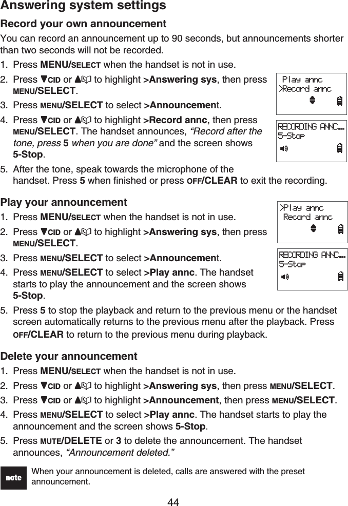 44Answering system settingsRecord your own announcementYou can record an announcement up to 90 seconds, but announcements shorter than two seconds will not be recorded.Press MENU/SELECT when the handset is not in use.Press CID or  to highlight &gt;Answering sys, then press MENU/SELECT.Press MENU/SELECT to select &gt;Announcement.Press CID or  to highlight &gt;Record annc, then press MENU/SELECT. The handset announces, “Record after the tone, press 5when you are done” and the screen shows 5-Stop.After the tone, speak towards the microphone of the handset. Press 5 when finished or press OFF/CLEAR to exit the recording.Play your announcementPress MENU/SELECT when the handset is not in use.Press CID or  to highlight &gt;Answering sys, then press MENU/SELECT.Press MENU/SELECT to select &gt;Announcement.Press MENU/SELECT to select &gt;Play annc. The handset starts to play the announcement and the screen shows 5-Stop.Press 5 to stop the playback and return to the previous menu or the handset screen automatically returns to the previous menu after the playback. Press OFF/CLEAR to return to the previous menu during playback.Delete your announcementPress MENU/SELECT when the handset is not in use.Press CID or  to highlight &gt;Answering sys, then press MENU/SELECT.Press CID or  to highlight &gt;Announcement, then press MENU/SELECT.Press MENU/SELECT to select &gt;Play annc. The handset starts to play the announcement and the screen shows 5-Stop.Press MUTE/DELETE or 3 to delete the announcement. The handset announces, “Announcement deleted.”When your announcement is deleted, calls are answered with the preset announcement.1.2.3.4.5.1.2.3.4.5.1.2.3.4.5. Play annc&gt;Record anncRECORDING ANNC...5-Stop Play annc&gt;Record anncRECORDING ANNC...5-Stop&gt;Play annc Record anncRECORDING ANNC...5-Stop&gt;Play annc Record anncRECORDING ANNC...5-Stop