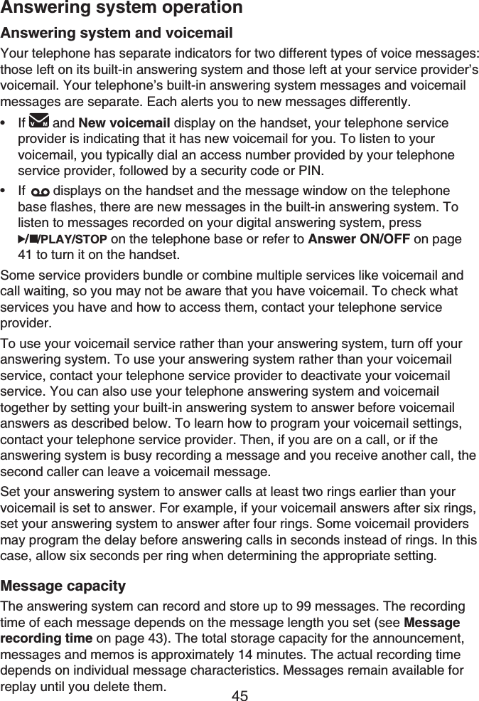 45Answering system and voicemailYour telephone has separate indicators for two different types of voice messages: those left on its built-in answering system and those left at your service provider’s voicemail. Your telephone’s built-in answering system messages and voicemail messages are separate. Each alerts you to new messages differently.If and New voicemail display on the handset, your telephone service provider is indicating that it has new voicemail for you. To listen to your voicemail, you typically dial an access number provided by your telephone service provider, followed by a security code or PIN.If displays on the handset and the message window on the telephone base flashes, there are new messages in the built-in answering system. To listen to messages recorded on your digital answering system, press /PLAY/STOP on the telephone base or refer to Answer ON/OFF on page 41 to turn it on the handset.Some service providers bundle or combine multiple services like voicemail and call waiting, so you may not be aware that you have voicemail. To check what services you have and how to access them, contact your telephone service provider.To use your voicemail service rather than your answering system, turn off your answering system. To use your answering system rather than your voicemail service, contact your telephone service provider to deactivate your voicemail service. You can also use your telephone answering system and voicemail together by setting your built-in answering system to answer before voicemail answers as described below. To learn how to program your voicemail settings, contact your telephone service provider. Then, if you are on a call, or if the answering system is busy recording a message and you receive another call, the second caller can leave a voicemail message.Set your answering system to answer calls at least two rings earlier than your voicemail is set to answer. For example, if your voicemail answers after six rings, set your answering system to answer after four rings. Some voicemail providers may program the delay before answering calls in seconds instead of rings. In this case, allow six seconds per ring when determining the appropriate setting.Message capacityThe answering system can record and store up to 99 messages. The recording time of each message depends on the message length you set (see Messagerecording time on page 43). The total storage capacity for the announcement, messages and memos is approximately 14 minutes. The actual recording time depends on individual message characteristics. Messages remain available for replay until you delete them.••Answering system operation