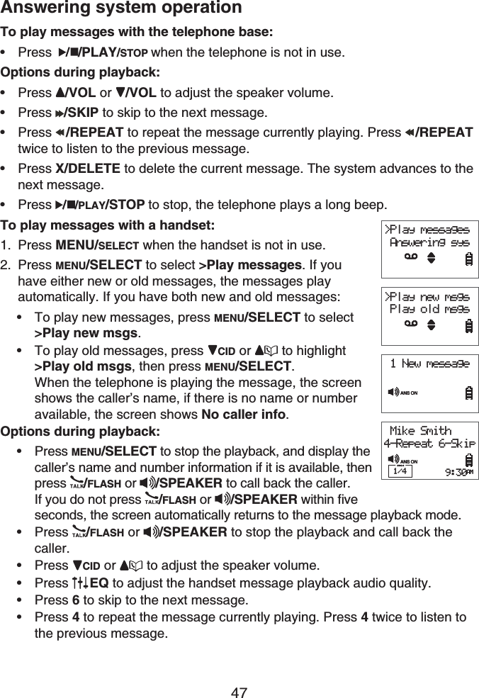 47Answering system operationTo play messages with the telephone base:Press /PLAY/STOP when the telephone is not in use.Options during playback:Press /VOL or  /VOL to adjust the speaker volume.Press /SKIP to skip to the next message.Press /REPEAT to repeat the message currently playing. Press  /REPEATtwice to listen to the previous message.Press X/DELETE to delete the current message. The system advances to the next message.Press /PLAY/STOP to stop, the telephone plays a long beep.To play messages with a handset:Press MENU/SELECT when the handset is not in use.Press MENU/SELECT to select &gt;Play messages. If you have either new or old messages, the messages play automatically. If you have both new and old messages:To play new messages, press MENU/SELECT to select&gt;Play new msgs.To play old messages, press  CID or  to highlight&gt;Play old msgs, then press MENU/SELECT.When the telephone is playing the message, the screen shows the caller’s name, if there is no name or number available, the screen shows No caller info.Options during playback:Press MENU/SELECT to stop the playback, and display the caller’s name and number information if it is available, then press /FLASH or  /SPEAKER to call back the caller. If you do not press /FLASH or  /SPEAKER within five seconds, the screen automatically returns to the message playback mode. Press /FLASH or  /SPEAKER to stop the playback and call back the caller.Press CID or  to adjust the speaker volume.Press EQ to adjust the handset message playback audio quality.Press 6 to skip to the next message.Press 4 to repeat the message currently playing. Press 4 twice to listen to the previous message.••••••1.2.••••••••&gt;Play messages Answering sys&gt;Play new msgs Play old msgs Mike Smith4-Repeat 6-Skip1/4 9:30AMANS ON 1 New messageANS ON&gt;Play messages Answering sys&gt;Play new msgs Play old msgs Mike Smith4-Repeat 6-Skip1/4 9:30AMANS ON 1 New messageANS ON