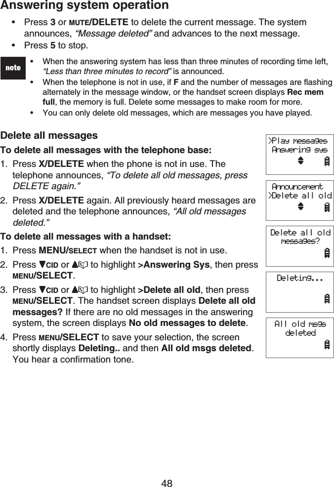 48Answering system operationPress 3or MUTE/DELETE to delete the current message. The system announces, “Message deleted” and advances to the next message.Press 5 to stop.When the answering system has less than three minutes of recording time left, “Less than three minutes to record” is announced.When the telephone is not in use, if F and the number of messages are flashing alternately in the message window, or the handset screen displays Rec mem full, the memory is full. Delete some messages to make room for more.You can only delete old messages, which are messages you have played.•••Delete all messagesTo delete all messages with the telephone base:Press X/DELETE when the phone is not in use. Thetelephone announces, “To delete all old messages, press DELETE again.”Press X/DELETE again. All previously heard messages are deleted and the telephone announces, “All old messages deleted.”To delete all messages with a handset:Press MENU/SELECT when the handset is not in use.Press CID or  to highlight &gt;Answering Sys, then press MENU/SELECT.Press CID or  to highlight &gt;Delete all old, then press MENU/SELECT. The handset screen displays Delete all old messages? If there are no old messages in the answering system, the screen displays No old messages to delete.Press MENU/SELECT to save your selection, the screen shortly displays Deleting.. and then All old msgs deleted.You hear a confirmation tone.••1.2.1.2.3.4.&gt;Play messages Answering sys Announcement&gt;Delete all oldDelete all old messages?Deleting...All old msgs deleted&gt;Play messages Answering sys Announcement&gt;Delete all oldDelete all old messages?Deleting...All old msgs deleted