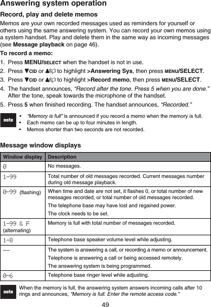 49Answering system operationRecord, play and delete memosMemos are your own recorded messages used as reminders for yourself or others using the same answering system. You can record your own memos using a system handset. Play and delete them in the same way as incoming messages(see Message playback on page 46).To record a memo:Press MENU/SELECT when the handset is not in use.Press CID or  to highlight &gt;Answering Sys, then press MENU/SELECT.Press CID or  to highlight &gt;Record memo, then press MENU/SELECT.The handset announces, “Record after the tone. Press 5 when you are done.” After the tone, speak towards the microphone of the handset.Press 5 when finished recording. The handset announces, “Recorded.”“Memory is full” is announced if you record a memo when the memory is full.Each memo can be up to four minutes in length.Memos shorter than two seconds are not recorded.•••Message window displaysWindow display Description0No messages.1-99 Total number of old messages recorded. Current messages number during old message playback.0-99 (flashing) When time and date are not set, it flashes 0, or total number of new messages recorded, or total number of old messages recorded.The telephone base may have lost and regained power.The clock needs to be set.1-99 &amp; F(alternating)Memory is full with total number of messages recorded.1-8 Telephone base speaker volume level while adjusting.-- The system is answering a call, or recording a memo or announcement.Telephone is answering a call or being accessed remotely.The answering system is being programmed.0-6 Telephone base ringer level while adjusting.When the memory is full, the answering system answers incoming calls after 10 rings and announces, “Memory is full. Enter the remote access code.”1.2.3.4.5.