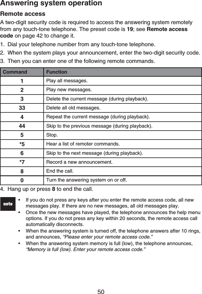 50Answering system operationRemote accessA two-digit security code is required to access the answering system remotely from any touch-tone telephone. The preset code is 19; see Remote access code on page 42 to change it.Dial your telephone number from any touch-tone telephone.When the system plays your announcement, enter the two-digit security code.Then you can enter one of the following remote commands.Command Function1Play all messages.2Play new messages.3Delete the current message (during playback).33 Delete all old messages.4Repeat the current message (during playback).44 Skip to the previous message (during playback).5Stop.*5 Hear a list of remoter commands.6Skip to the next message (during playback).*7 Record a new announcement.8End the call.0Turn the answering system on or off.Hang up or press 8 to end the call.If you do not press any keys after you enter the remote access code, all new messages play. If there are no new messages, all old messages play.Once the new messages have played, the telephone announces the help menu options. If you do not press any key within 20 seconds, the remote access call automatically disconnects.When the answering system is turned off, the telephone answers after 10 rings, and announces, “Please enter your remote access code.”When the answering system memory is full (low), the telephone announces, “Memory is full (low). Enter your remote access code.”••••1.2.3.4.