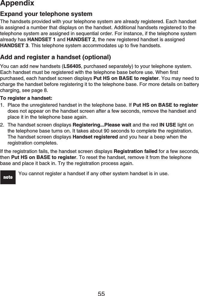 Appendix55Expand your telephone systemThe handsets provided with your telephone system are already registered. Each handset is assigned a number that displays on the handset. Additional handsets registered to the telephone system are assigned in sequential order. For instance, if the telephone system already has HANDSET 1 and HANDSET 2, the new registered handset is assigned HANDSET 3. This telephone system accommodates up to five handsets.Add and register a handset (optional)You can add new handsets (LS6405, purchased separately) to your telephone system. Each handset must be registered with the telephone base before use. When first purchased, each handset screen displays Put HS on BASE to register. You may need to charge the handset before registering it to the telephone base. For more details on battery charging, see page 8.To register a handset:Place the unregistered handset in the telephone base. If Put HS on BASE to registerdoes not appear on the handset screen after a few seconds, remove the handset and place it in the telephone base again.The handset screen displays Registering...Please wait and the red IN USE light on the telephone base turns on. It takes about 90 seconds to complete the registration. The handset screen displays Handset registered and you hear a beep when the registration completes.If the registration fails, the handset screen displays Registration failed for a few seconds, then Put HS on BASE to register. To reset the handset, remove it from the telephone base and place it back in. Try the registration process again.You cannot register a handset if any other system handset is in use.1.2.