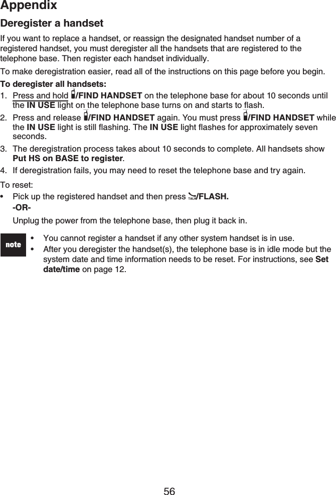 Appendix56Deregister a handsetIf you want to replace a handset, or reassign the designated handset number of a registered handset, you must deregister all the handsets that are registered to the telephone base. Then register each handset individually.To make deregistration easier, read all of the instructions on this page before you begin.To deregister all handsets:Press and hold /FIND HANDSET on the telephone base for about 10 seconds until the IN USENKIJVQPVJGVGNGRJQPGDCUGVWTPUQPCPFUVCTVUVQƀCUJPress and release  /FIND HANDSET again. You must press  /FIND HANDSET while the IN USENKIJVKUUVKNNƀCUJKPI6JGIN USENKIJVƀCUJGUHQTCRRTQZKOCVGN[UGXGPseconds.The deregistration process takes about 10 seconds to complete. All handsets show Put HS on BASE to register.If deregistration fails, you may need to reset the telephone base and try again.To reset:Pick up the registered handset and then press  /FLASH.-OR-Unplug the power from the telephone base, then plug it back in.You cannot register a handset if any other system handset is in use.After you deregister the handset(s), the telephone base is in idle mode but the system date and time information needs to be reset. For instructions, see Setdate/time on page 12.••1.2.3.4.•