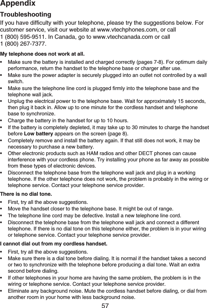 Appendix57TroubleshootingIf you have difficulty with your telephone, please try the suggestions below. For customer service, visit our website at www.vtechphones.com, or call1 (800) 595-9511. In Canada, go to www.vtechcanada.com or call 1 (800) 267-7377.My telephone does not work at all.Make sure the battery is installed and charged correctly (pages 7-8). For optimum daily performance, return the handset to the telephone base or charger after use.Make sure the power adapter is securely plugged into an outlet not controlled by a wall switch.Make sure the telephone line cord is plugged firmly into the telephone base and the telephone wall jack.Unplug the electrical power to the telephone base. Wait for approximately 15 seconds, then plug it back in. Allow up to one minute for the cordless handset and telephone base to synchronize.Charge the battery in the handset for up to 10 hours.If the battery is completely depleted, it may take up to 30 minutes to charge the handset before Low battery appears on the screen (page 8).Completely remove and install the battery again. If that still does not work, it may be necessary to purchase a new battery.Other electronic products such as HAM radios and other DECT phones can cause interference with your cordless phone. Try installing your phone as far away as possible from these types of electronic devices.Disconnect the telephone base from the telephone wall jack and plug in a working telephone. If the other telephone does not work, the problem is probably in the wiring or telephone service. Contact your telephone service provider.There is no dial tone.First, try all the above suggestions.Move the handset closer to the telephone base. It might be out of range.The telephone line cord may be defective. Install a new telephone line cord.Disconnect the telephone base from the telephone wall jack and connect a different telephone. If there is no dial tone on this telephone either, the problem is in your wiring or telephone service. Contact your telephone service provider.I cannot dial out from my cordless handset.First, try all the above suggestions.Make sure there is a dial tone before dialing. It is normal if the handset takes a second or two to synchronize with the telephone before producing a dial tone. Wait an extra second before dialing.If other telephones in your home are having the same problem, the problem is in the wiring or telephone service. Contact your telephone service provider.Eliminate any background noise. Mute the cordless handset before dialing, or dial from another room in your home with less background noise.•••••••••••••••••