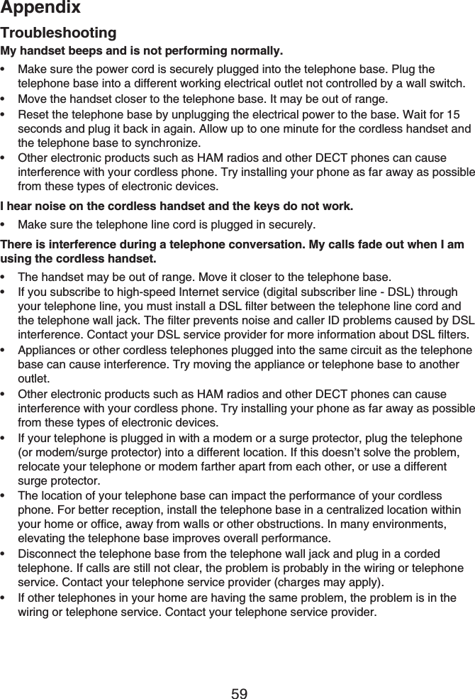 Appendix59TroubleshootingMy handset beeps and is not performing normally.Make sure the power cord is securely plugged into the telephone base. Plug the telephone base into a different working electrical outlet not controlled by a wall switch.Move the handset closer to the telephone base. It may be out of range.Reset the telephone base by unplugging the electrical power to the base. Wait for 15 seconds and plug it back in again. Allow up to one minute for the cordless handset and the telephone base to synchronize.Other electronic products such as HAM radios and other DECT phones can cause interference with your cordless phone. Try installing your phone as far away as possible from these types of electronic devices.I hear noise on the cordless handset and the keys do not work.Make sure the telephone line cord is plugged in securely.There is interference during a telephone conversation. My calls fade out when I am using the cordless handset.The handset may be out of range. Move it closer to the telephone base.If you subscribe to high-speed Internet service (digital subscriber line - DSL) through your telephone line, you must install a DSL filter between the telephone line cord and the telephone wall jack. The filter prevents noise and caller ID problems caused by DSL interference. Contact your DSL service provider for more information about DSL filters.Appliances or other cordless telephones plugged into the same circuit as the telephone base can cause interference. Try moving the appliance or telephone base to another outlet.Other electronic products such as HAM radios and other DECT phones can cause interference with your cordless phone. Try installing your phone as far away as possible from these types of electronic devices.If your telephone is plugged in with a modem or a surge protector, plug the telephone (or modem/surge protector) into a different location. If this doesn’t solve the problem, relocate your telephone or modem farther apart from each other, or use a different surge protector.The location of your telephone base can impact the performance of your cordless phone. For better reception, install the telephone base in a centralized location within your home or office, away from walls or other obstructions. In many environments, elevating the telephone base improves overall performance.Disconnect the telephone base from the telephone wall jack and plug in a corded telephone. If calls are still not clear, the problem is probably in the wiring or telephone service. Contact your telephone service provider (charges may apply).If other telephones in your home are having the same problem, the problem is in the wiring or telephone service. Contact your telephone service provider.•••••••••••••