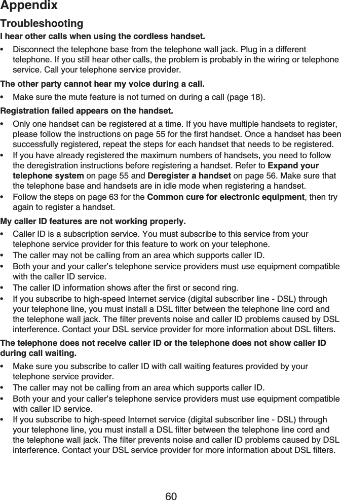 Appendix60I hear other calls when using the cordless handset.Disconnect the telephone base from the telephone wall jack. Plug in a different telephone. If you still hear other calls, the problem is probably in the wiring or telephone service. Call your telephone service provider.The other party cannot hear my voice during a call.Make sure the mute feature is not turned on during a call (page 18).Registration failed appears on the handset.Only one handset can be registered at a time. If you have multiple handsets to register, please follow the instructions on page 55 for the first handset. Once a handset has been successfully registered, repeat the steps for each handset that needs to be registered.If you have already registered the maximum numbers of handsets, you need to follow the deregistration instructions before registering a handset. Refer to Expand your telephone system on page 55 and Deregister a handset on page 56. Make sure that the telephone base and handsets are in idle mode when registering a handset.Follow the steps on page 63 for the Common cure for electronic equipment, then try again to register a handset.My caller ID features are not working properly.Caller ID is a subscription service. You must subscribe to this service from your telephone service provider for this feature to work on your telephone.The caller may not be calling from an area which supports caller ID.Both your and your caller’s telephone service providers must use equipment compatible with the caller ID service.The caller ID information shows after the first or second ring.If you subscribe to high-speed Internet service (digital subscriber line - DSL) through your telephone line, you must install a DSL filter between the telephone line cord and the telephone wall jack. The filter prevents noise and caller ID problems caused by DSL interference. Contact your DSL service provider for more information about DSL filters.The telephone does not receive caller ID or the telephone does not show caller ID during call waiting.Make sure you subscribe to caller ID with call waiting features provided by your telephone service provider.The caller may not be calling from an area which supports caller ID.Both your and your caller’s telephone service providers must use equipment compatible with caller ID service.If you subscribe to high-speed Internet service (digital subscriber line - DSL) through your telephone line, you must install a DSL filter between the telephone line cord and the telephone wall jack. The filter prevents noise and caller ID problems caused by DSLinterference. Contact your DSL service provider for more information about DSL filters.••••••••••••••Troubleshooting