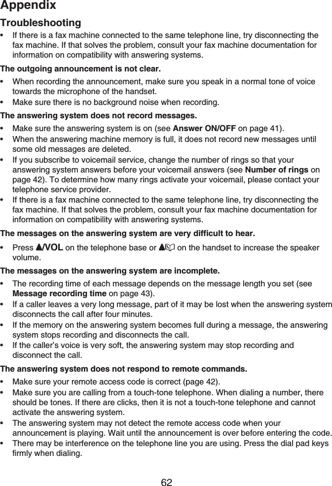 Appendix62TroubleshootingIf there is a fax machine connected to the same telephone line, try disconnecting the fax machine. If that solves the problem, consult your fax machine documentation for information on compatibility with answering systems.The outgoing announcement is not clear.When recording the announcement, make sure you speak in a normal tone of voice towards the microphone of the handset.Make sure there is no background noise when recording.The answering system does not record messages.Make sure the answering system is on (see Answer ON/OFF on page 41).When the answering machine memory is full, it does not record new messages until some old messages are deleted.If you subscribe to voicemail service, change the number of rings so that your answering system answers before your voicemail answers (see Number of rings on page 42). To determine how many rings activate your voicemail, please contact your telephone service provider.If there is a fax machine connected to the same telephone line, try disconnecting the fax machine. If that solves the problem, consult your fax machine documentation for information on compatibility with answering systems.The messages on the answering system are very difficult to hear.Press /VOL on the telephone base or  on the handset to increase the speaker volume.The messages on the answering system are incomplete.The recording time of each message depends on the message length you set (see Message recording time on page 43).If a caller leaves a very long message, part of it may be lost when the answering system disconnects the call after four minutes.If the memory on the answering system becomes full during a message, the answering system stops recording and disconnects the call.If the caller’s voice is very soft, the answering system may stop recording and disconnect the call.The answering system does not respond to remote commands.Make sure your remote access code is correct (page 42).Make sure you are calling from a touch-tone telephone. When dialing a number, there should be tones. If there are clicks, then it is not a touch-tone telephone and cannot activate the answering system.The answering system may not detect the remote access code when your announcement is playing. Wait until the announcement is over before entering the code.There may be interference on the telephone line you are using. Press the dial pad keys firmly when dialing.••••••••••••••••