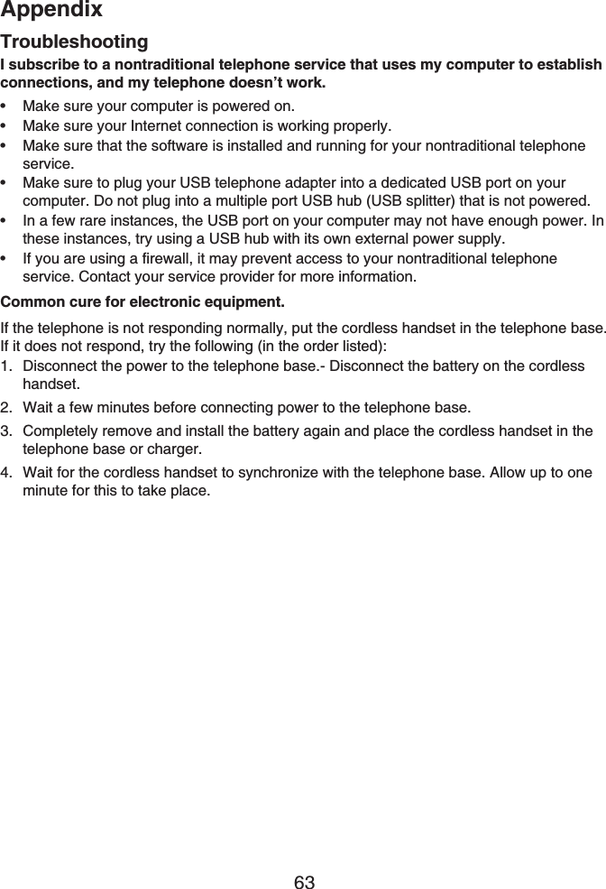 Appendix63TroubleshootingI subscribe to a nontraditional telephone service that uses my computer to establish connections, and my telephone doesn’t work.Make sure your computer is powered on.Make sure your Internet connection is working properly.Make sure that the software is installed and running for your nontraditional telephone service.Make sure to plug your USB telephone adapter into a dedicated USB port on your computer. Do not plug into a multiple port USB hub (USB splitter) that is not powered.In a few rare instances, the USB port on your computer may not have enough power. In these instances, try using a USB hub with its own external power supply.If you are using a firewall, it may prevent access to your nontraditional telephone service. Contact your service provider for more information.Common cure for electronic equipment.If the telephone is not responding normally, put the cordless handset in the telephone base. If it does not respond, try the following (in the order listed):Disconnect the power to the telephone base.- Disconnect the battery on the cordless handset.Wait a few minutes before connecting power to the telephone base.Completely remove and install the battery again and place the cordless handset in the telephone base or charger.Wait for the cordless handset to synchronize with the telephone base. Allow up to one minute for this to take place.••••••1.2.3.4.