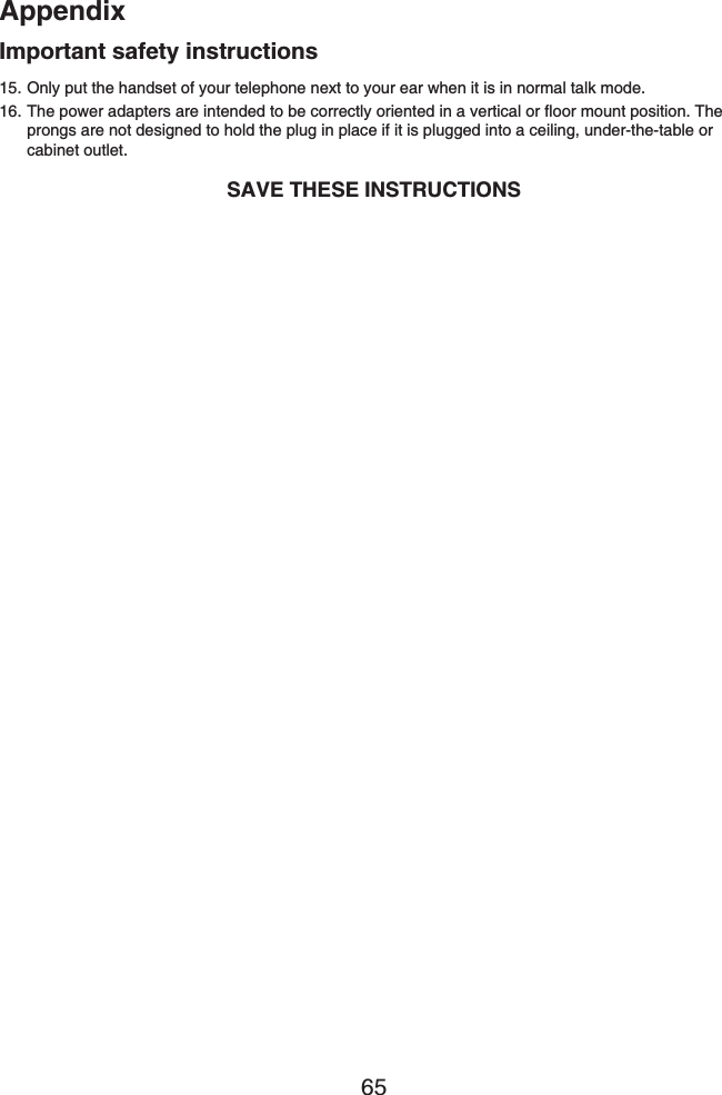 Appendix65Only put the handset of your telephone next to your ear when it is in normal talk mode.The power adapters are intended to be correctly oriented in a vertical or floor mount position. The prongs are not designed to hold the plug in place if it is plugged into a ceiling, under-the-table or cabinet outlet.SAVE THESE INSTRUCTIONS15.16.Important safety instructions